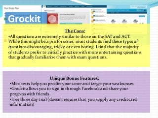 Grockit
                                 The Cons:
•All questions are extremely similar to those on the SAT and ACT.
While this might be a pro for some, most students find these types of
questions discouraging, tricky, or even boring. I find that the majority
of students prefer to initially practice with more entertaining questions
that gradually familiarize them with exam questions.



                       Unique Bonus Features:
•Mini tests help you predict your score and target your weaknesses
•Grockit allows you to sign in through Facebook and share your
progress with friends
•Free three day trial (doesn’t require that you supply any credit card
information)
 
