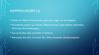 EMPFEHLUNGEN (4)
• Texten im Web ist Hypertexten: gute Links sagen wo sie hingehen
• Formatieren gehört zum Texten: Silbentrennung, lange Wörter unterteilen,
Kontraste, Hervorhebungen,…
• Keywords eher links anordnen (F-Schema)
• Behaupten Sie nicht, beweisen Sie: Zitate, Beispiele, Quellenangaben
 