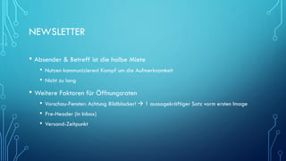 NEWSLETTER
• Absender & Betreff ist die halbe Miete
• Nutzen kommunizieren! Kampf um die Aufmerksamkeit
• Nicht zu lang
• Weitere Faktoren für Öffnungsraten
• Vorschau-Fenster: Achtung Bildblocker!  1 aussagekräftiger Satz vorm ersten Image
• Pre-Header (in Inbox)
• Versand-Zeitpunkt
 