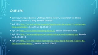 QUELLEN
• Seminarunterlagen Seminar „Richtiges Online Texten“, veranstaltet von Online-
Marketing-Forum.at / Mag. Michael Kornfeld
• Vgl. URL: http://www.drweb.de/magazin/signalworter-die-ersten-11-zeichen-des-
titels-entscheiden/, besucht am 02.05.2015
• Vgl. URL: http://www.online-marketing-forum.at, besucht am 02.05.2015
• Vgl. URL: http://www.castelligasse.at/castelli-online/e-mail-marketing.htm, besucht
am 04.05.2015
• Vgl. URL: http://www.thewebshowroom.com.au/blog/above-the-fold-v-below-the-
fold-in-website-design/ , besucht am 04.05.2015
 