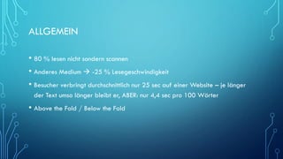 ALLGEMEIN
• 80 % lesen nicht sondern scannen
• Anderes Medium  -25 % Lesegeschwindigkeit
• Besucher verbringt durchschnittlich nur 25 sec auf einer Website – je länger
der Text umso länger bleibt er, ABER: nur 4,4 sec pro 100 Wörter
• Above the Fold / Below the Fold
 