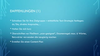 EMPFEHLUNGEN (1)
• Schreiben Sie für Ihre Zielgruppe – einheitliche Text-Strategie festlegen:
du/Sie, direkte Ansprache,…
• Halten Sie sich kurz
• Überschriften vor Fließtext: „scan-geeignet“, Daumenregel: max. 6 Wörter,
Reizwörter verwenden die neugierig machen
• Erstellen Sie einen Content-Plan
 