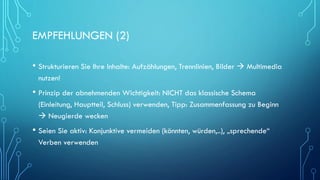EMPFEHLUNGEN (2)
• Strukturieren Sie Ihre Inhalte: Aufzählungen, Trennlinien, Bilder  Multimedia
nutzen!
• Prinzip der abnehmenden Wichtigkeit: NICHT das klassische Schema
(Einleitung, Hauptteil, Schluss) verwenden, Tipp: Zusammenfassung zu Beginn
 Neugierde wecken
• Seien Sie aktiv: Konjunktive vermeiden (könnten, würden,..), „sprechende“
Verben verwenden
 