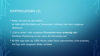 EMPFEHLUNGEN (3)
• Reden Sie nicht um den heißen…
im Web zählt Ehrlichkeit und Transparenz, Achtung: User kann reagieren
(Shitstorm)
• „Call to action“ nicht vergessen! Conversion muss eindeutig sein
Sichtbare Platzierung wo der Leser die Information hat
• Ein Bild sagt mehr als 1000 Worte: sollen Texte unterstreichen, nicht ersetzten,
Alt-Tags nicht vergessen, Bilder verlinken
 