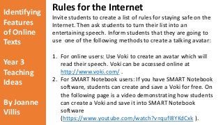 Identifying 
Features 
of Online 
Texts 
Year 3 
Teaching 
Ideas 
By Joanne 
Villis 
Rules for the Internet 
Invite students to create a list of rules for staying safe on the 
Internet. Then ask students to turn their list into an 
entertaining speech. Inform students that they are going to 
use one of the following methods to create a talking avatar: 
1. For online users: Use Voki to create an avatar which will 
read their speech. Voki can be accessed online at 
http://www.voki.com/ . 
2. For SMART Notebook users: If you have SMART Notebook 
software, students can create and save a Voki for free. On 
the following page is a video demonstrating how students 
can create a Voki and save it into SMART Notebook 
software 
(https://www.youtube.com/watch?v=qufI8YKdCxk ). 
 