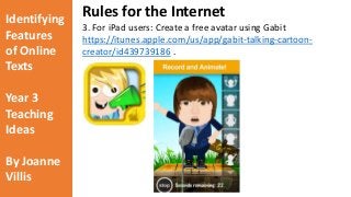 Identifying 
Features 
of Online 
Texts 
Year 3 
Teaching 
Ideas 
By Joanne 
Villis 
Rules for the Internet 
3. For iPad users: Create a free avatar using Gabit 
https://itunes.apple.com/us/app/gabit-talking-cartoon-creator/ 
id439739186 . 
 