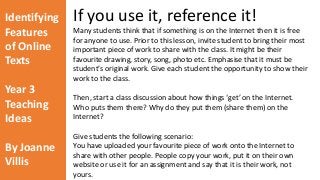 Identifying 
Features 
of Online 
Texts 
Year 3 
Teaching 
Ideas 
By Joanne 
Villis 
If you use it, reference it! 
Many students think that if something is on the Internet then it is free 
for anyone to use. Prior to this lesson, invite student to bring their most 
important piece of work to share with the class. It might be their 
favourite drawing, story, song, photo etc. Emphasise that it must be 
student’s original work. Give each student the opportunity to show their 
work to the class. 
Then, start a class discussion about how things ‘get’ on the Internet. 
Who puts them there? Why do they put them (share them) on the 
Internet? 
Give students the following scenario: 
You have uploaded your favourite piece of work onto the Internet to 
share with other people. People copy your work, put it on their own 
website or use it for an assignment and say that it is their work, not 
yours. 
 