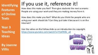 Identifying 
Features 
of Online 
Texts 
Year 3 
Teaching 
Ideas 
By Joanne 
Villis 
If you use it, reference it! 
How does this make you feel? Then give students the next scenario: 
People are using your work and they are making money from it. 
How does this make you feel? What do you think the people who are 
using your work should do? Can they just take it because it is on the 
Internet? 
Use the video on the follow slide as an introduction to copyright. 
https://www.youtube.com/watch?v=YtJdfHXk_u8 
 