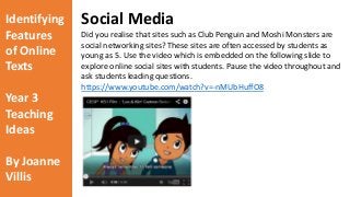 Identifying 
Features 
of Online 
Texts 
Year 3 
Teaching 
Ideas 
By Joanne 
Villis 
Social Media 
Did you realise that sites such as Club Penguin and Moshi Monsters are 
social networking sites? These sites are often accessed by students as 
young as 5. Use the video which is embedded on the following slide to 
explore online social sites with students. Pause the video throughout and 
ask students leading questions. 
https://www.youtube.com/watch?v=-nMUbHuffO8 
 