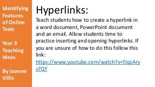 Identifying 
Features 
of Online 
Texts 
Year 3 
Teaching 
Ideas 
By Joanne 
Villis 
Hyperlinks: 
Teach students how to create a hyperlink in 
a word document, PowerPoint document 
and an email. Allow students time to 
practice inserting and opening hyperlinks. If 
you are unsure of how to do this follow this 
link: 
https://www.youtube.com/watch?v=fJqzAry 
s7QY 
 