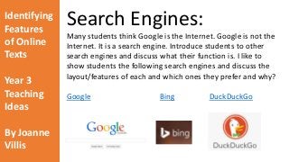 Identifying 
Features 
of Online 
Texts 
Year 3 
Teaching 
Ideas 
By Joanne 
Villis 
Search Engines: 
Many students think Google is the Internet. Google is not the 
Internet. It is a search engine. Introduce students to other 
search engines and discuss what their function is. I like to 
show students the following search engines and discuss the 
layout/features of each and which ones they prefer and why? 
Google Bing DuckDuckGo 
 