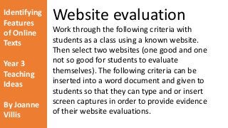 Identifying 
Features 
of Online 
Texts 
Year 3 
Teaching 
Ideas 
By Joanne 
Villis 
Website evaluation 
Work through the following criteria with 
students as a class using a known website. 
Then select two websites (one good and one 
not so good for students to evaluate 
themselves). The following criteria can be 
inserted into a word document and given to 
students so that they can type and or insert 
screen captures in order to provide evidence 
of their website evaluations. 
 