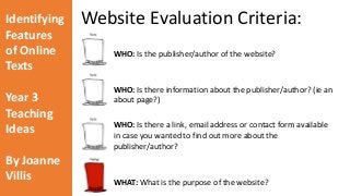 Identifying 
Features 
of Online 
Texts 
Year 3 
Teaching 
Ideas 
By Joanne 
Villis 
Website Evaluation Criteria: 
WHO: Is the publisher/author of the website? 
WHO: Is there information about the publisher/author? (ie an 
about page?) 
WHO: Is there a link, email address or contact form available 
in case you wanted to find out more about the 
publisher/author? 
WHAT: What is the purpose of the website? 
 