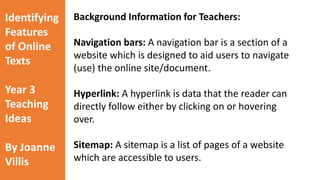 Identifying 
Features 
of Online 
Texts 
Year 3 
Teaching 
Ideas 
By Joanne 
Villis 
Background Information for Teachers: 
Digital Footprints: A trail of information (text, 
audio, images etc) which people leave on the 
Internet. Everything you post online combines to 
becomes your digital footprint. 
Navigation bars: A navigation bar is a section of a 
website which is designed to aid users to navigate 
(use) the online site/document. 
Hyperlink: A hyperlink is data that the reader can 
directly follow either by clicking on or hovering 
over. 
Sitemap: A sitemap is a list of pages of a website 
which are accessible to users. 
 