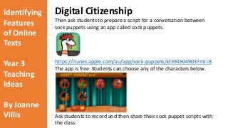 Identifying 
Features 
of Online 
Texts 
Year 3 
Teaching 
Ideas 
By Joanne 
Villis 
Digital Citizenship 
Then ask students to prepare a script for a conversation between 
sock puppets using an app called sock puppets. 
https://itunes.apple.com/au/app/sock-puppets/id394504903?mt=8 
The app is free. Students can choose any of the characters below. 
Ask students to record and then share their sock puppet scripts with 
the class. 
 