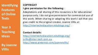 Identifying 
Features 
of Online 
Texts 
Year 3 
Teaching 
Ideas 
By Joanne 
Villis 
COPYRIGHT 
I give permission for the following: 
Adaptations and sharing of this resources is for educational 
purpose only. I do not give permission for commercial use of 
this work. When sharing or adapting this work I ask that you 
give credit to the original creator, Joanne Villis at 
http://intertecheducation.edublogs.org/ . 
Contact details: 
http://intertecheducation.edublogs.org/ 
jvillis@inter-tech.com.au 
http://www.pinterest.com/joannevillis/ 
