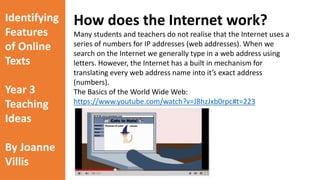Identifying 
Features 
of Online 
Texts 
Year 3 
Teaching 
Ideas 
By Joanne 
Villis 
An introduction to the online world 
As a class, watch the video which is embedded on the following slide. 
This video is a great introduction to the ‘online world’ as it makes simple 
comparisons between the ‘real’ and ‘online’ world. 
https://www.youtube.com/watch?v=vUO7t92k4Xg 
 