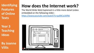 Identifying 
Features 
of Online 
Texts 
Year 3 
Teaching 
Ideas 
By Joanne 
Villis 
How does the Internet work? 
Many students and teachers do not realise that the Internet uses a 
series of numbers for IP addresses (web addresses). When we 
search on the Internet we generally type in a web address using 
letters. However, the Internet has a built in mechanism for 
translating every web address name into it’s exact address 
(numbers). 
The Basics of the World Wide Web: 
https://www.youtube.com/watch?v=J8hzJxb0rpc#t=232 
 