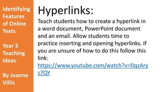 Identifying 
Features 
of Online 
Texts 
Year 3 
Teaching 
Ideas 
By Joanne 
Villis 
How does the Internet work? 
The World Wide Web Explained in a little more detail (video 
embedded on the following slide) : 
https://www.youtube.com/watch?v=qv0XCaUkfNk 
 