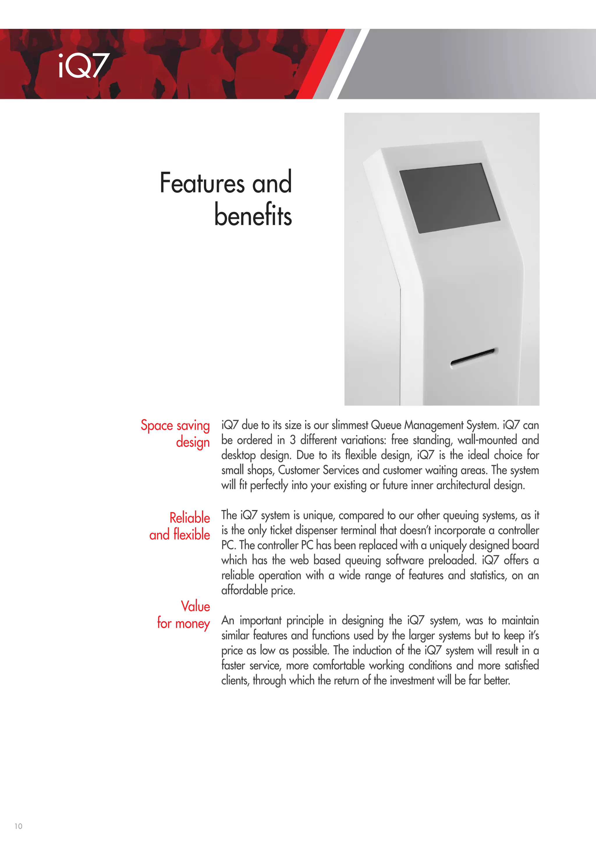 10 
Features and 
benefits 
iQ7 
iQ7 due to its size is our slimmest Queue Management System. iQ7 can 
be ordered in 3 different variations: free standing, wall-mounted and 
desktop design. Due to its flexible design, iQ7 is the ideal choice for 
small shops, Customer Services and customer waiting areas. The system 
will fit perfectly into your existing or future inner architectural design. 
The iQ7 system is unique, compared to our other queuing systems, as it 
is the only ticket dispenser terminal that doesn’t incorporate a controller 
PC. The controller PC has been replaced with a uniquely designed board 
which has the web based queuing software preloaded. iQ7 offers a 
reliable operation with a wide range of features and statistics, on an 
affordable price. 
An i mportant p rinciple i n d esigning t he i Q7 s ystem, w as t o m aintain 
similar features and functions used by the larger systems but to keep it’s 
price as low as possible. The induction of the iQ7 system will result in a 
faster service, more comfortable working conditions and more satisfied 
clients, through which the return of the investment will be far better. 
Space saving 
design 
Reliable 
and flexible 
Value 
for money 
 