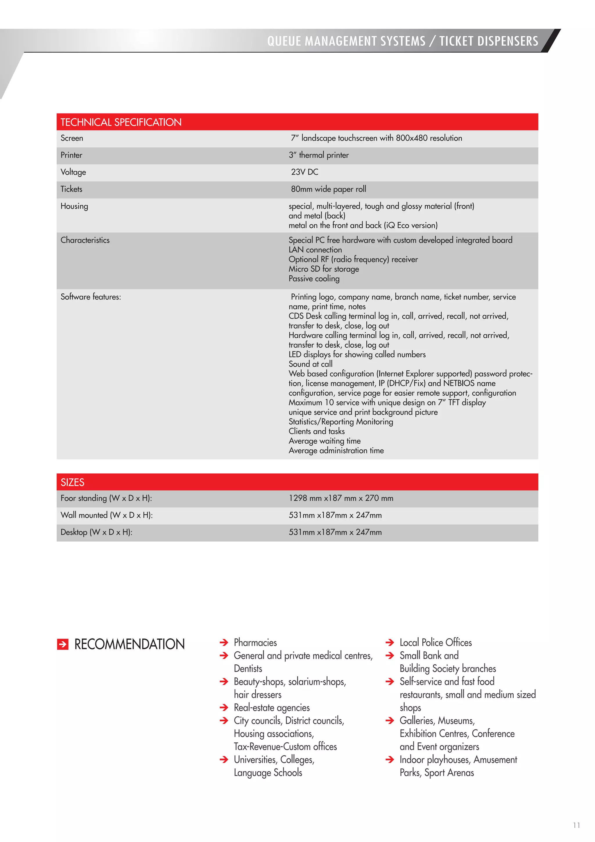 11 
QUEUE MANAGEMENT SYSTEMS / TICKET DISPENSERS 
TECHNICAL SPECIFICATION 
Screen 
7” landscape touchscreen with 800x480 resolution 
Printer 
3” thermal printer 
Voltage 
23V DC 
Tickets 
80mm wide paper roll 
Housing 
special, multi-layered, tough and glossy material (front) 
and metal (back) 
metal on the front and back (iQ Eco version) 
Characteristics 
Special PC free hardware with custom developed integrated board 
LAN connection 
Optional RF (radio frequency) receiver 
Micro SD for storage 
Passive cooling 
Software features: 
Printing logo, company name, branch name, ticket number, service name, print time, notes 
CDS Desk calling terminal log in, call, arrived, recall, not arrived, 
transfer to desk, close, log out 
Hardware calling terminal log in, call, arrived, recall, not arrived, 
transfer to desk, close, log out 
LED displays for showing called numbers 
Sound at call 
Web based configuration (Internet Explorer supported) password protection, license management, IP (DHCP/Fix) and NETBIOS name 
configuration, service page for easier remote support, configuration 
Maximum 10 service with unique design on 7” TFT display 
unique service and print background picture 
Statistics/Reporting Monitoring 
Clients and tasks 
Average waiting time 
Average administration time 
SIZES 
Foor standing (W x D x H): 
1298 mm x187 mm x 270 mm 
Wall mounted (W x D x H): 
531mm x187mm x 247mm 
Desktop (W x D x H): 
531mm x187mm x 247mm Pharmacies General and private medical centres, Dentists Beauty-shops, solarium-shops, 
hair dressers Real-estate agencies City councils, District councils, Housing associations, 
Tax-Revenue-Custom offices Universities, Colleges, 
Language Schools Local Police Offices Small Bank and 
Building Society branches Self-service and fast food restaurants, small and medium sized shops Galleries, Museums, 
Exhibition Centres, Conference 
and Event organizers Indoor playhouses, Amusement Parks, Sport Arenas 
RECOMMENDATION  