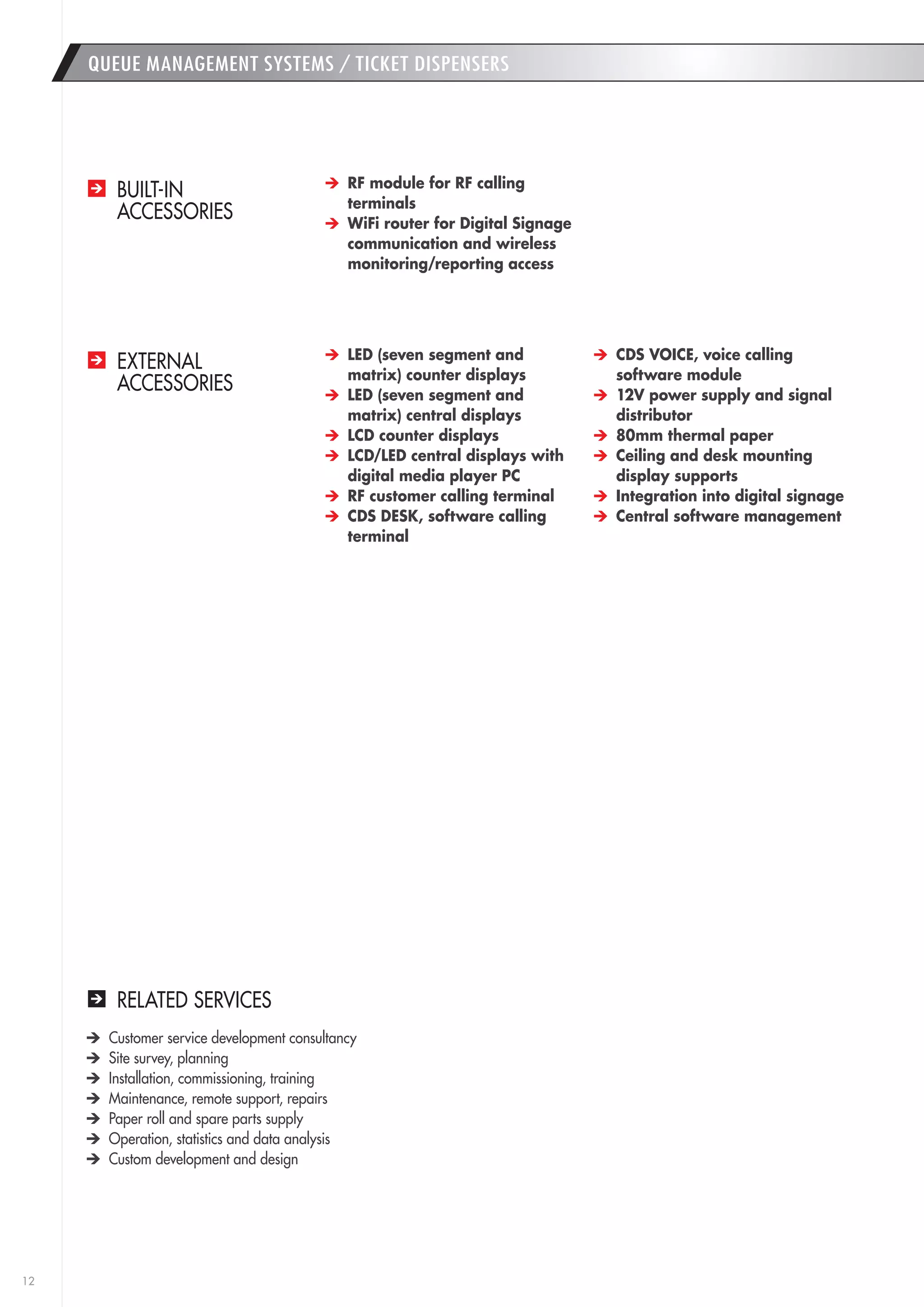 12 
RELATED SERVICES 
Customer service development consultancy 
Site survey, planning 
Installation, commissioning, training 
Maintenance, remote support, repairs 
Paper roll and spare parts supply 
Operation, statistics and data analysis 
Custom development and design 
QUEUE MANAGEMENT SYSTEMS / TICKET DISPENSERS 
BUILT-IN 
ACCESSORIES 
EXTERNAL 
ACCESSORIES 
RF module for RF calling 
terminals 
WiFi router for Digital Signage 
communication and wireless 
monitoring/reporting access 
LED (seven segment and 
matrix) counter displays 
LED (seven segment and 
matrix) central displays 
LCD counter displays 
LCD/LED central displays with 
digital media player PC 
RF customer calling terminal 
CDS DESK, software calling 
terminal 
CDS VOICE, voice calling 
software module 
12V power supply and signal 
distributor 
80mm thermal paper 
Ceiling and desk mounting 
display supports 
Integration into digital signage 
Central software management 
 