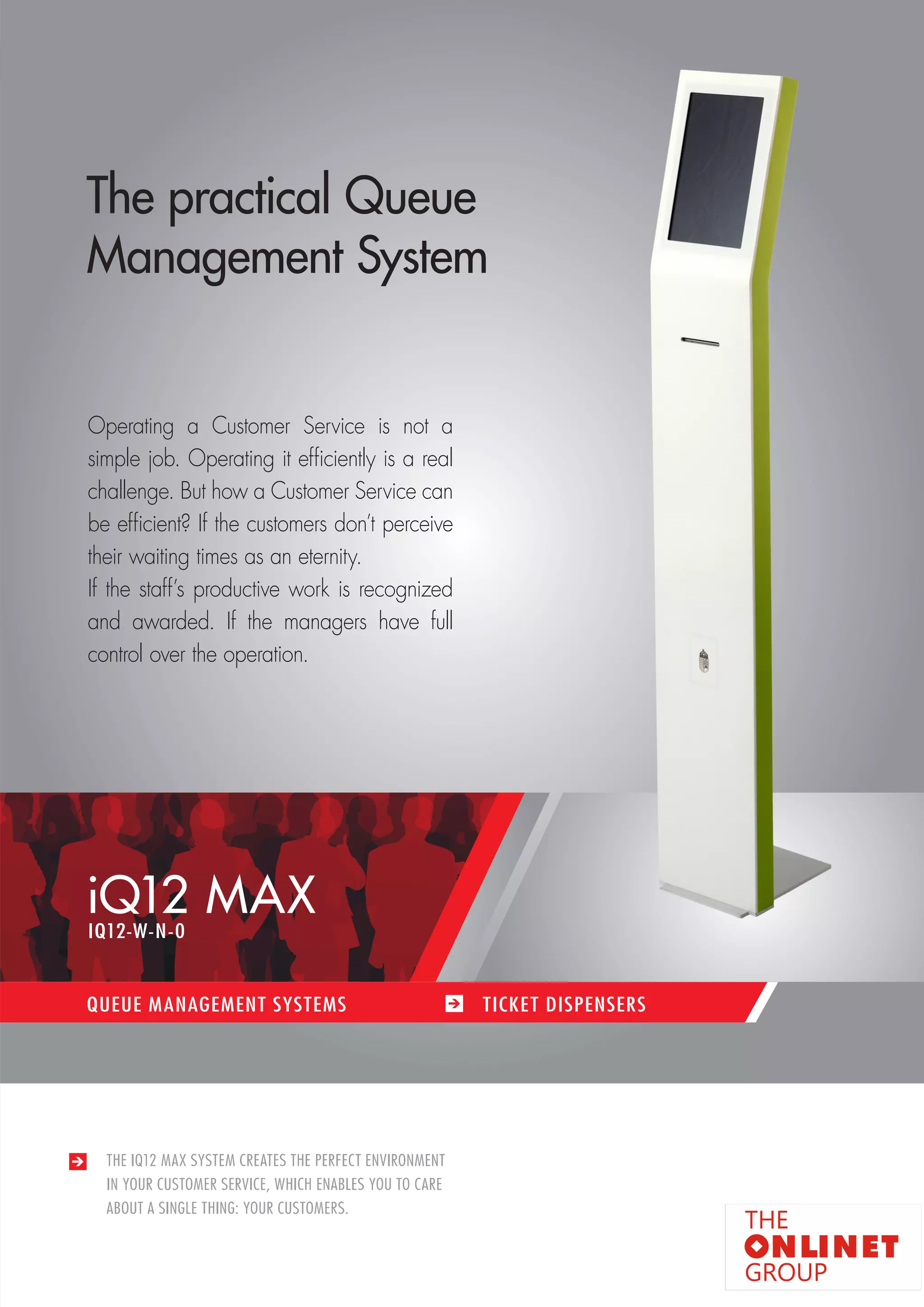 13 
iQ12 MAX 
QUEUE MANAGEMENT SYSTEMS TICKET DISPENSERS 
THE IQ12 MAX SYSTEM CREATES THE PERFECT ENVIRONMENT 
IN YOUR CUSTOMER SERVICE, WHICH ENABLES YOU TO CARE 
ABOUT A SINGLE THING: YOUR CUSTOMERS. 
The practical Queue 
Management System 
Operating a Customer Service is not a 
simple job. Operating it efficiently is a real 
challenge. But how a Customer Service can 
be efficient? If the customers don’t perceive 
their waiting times as an eternity. 
If the staff’s productive work is recognized 
and awarded. If the managers have full 
control over the operation. 
IQ12-W-N-0 
 