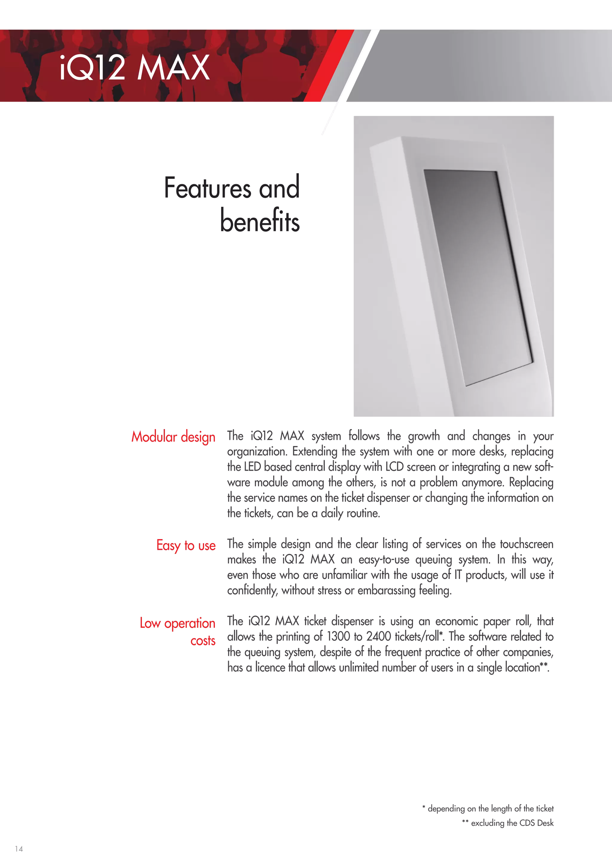14 
iQ12 MAX 
Features and 
benefits 
The iQ12 MAX system follows the growth and changes in your 
organization. Extending the system with one or more desks, replacing 
the LED based central display with LCD screen or integrating a new soft-ware 
module among the others, is not a problem anymore. Replacing 
the service names on the ticket dispenser or changing the information on 
the tickets, can be a daily routine. 
The simple design and the clear listing of services on the touchscreen 
makes the iQ12 MAX an easy-to-use queuing system. In this way, 
even those who are unfamiliar with the usage of IT products, will use it 
confidently, without stress or embarassing feeling. 
The iQ12 MAX ticket dispenser is using an economic paper roll, that 
allows the printing of 1300 to 2400 tickets/roll*. The software related to 
the queuing system, despite of the frequent practice of other companies, 
has a licence that allows unlimited number of users in a single location**. 
Modular design 
Easy to use 
Low operation 
costs 
* depending on the length of the ticket 
** excluding the CDS Desk 
 