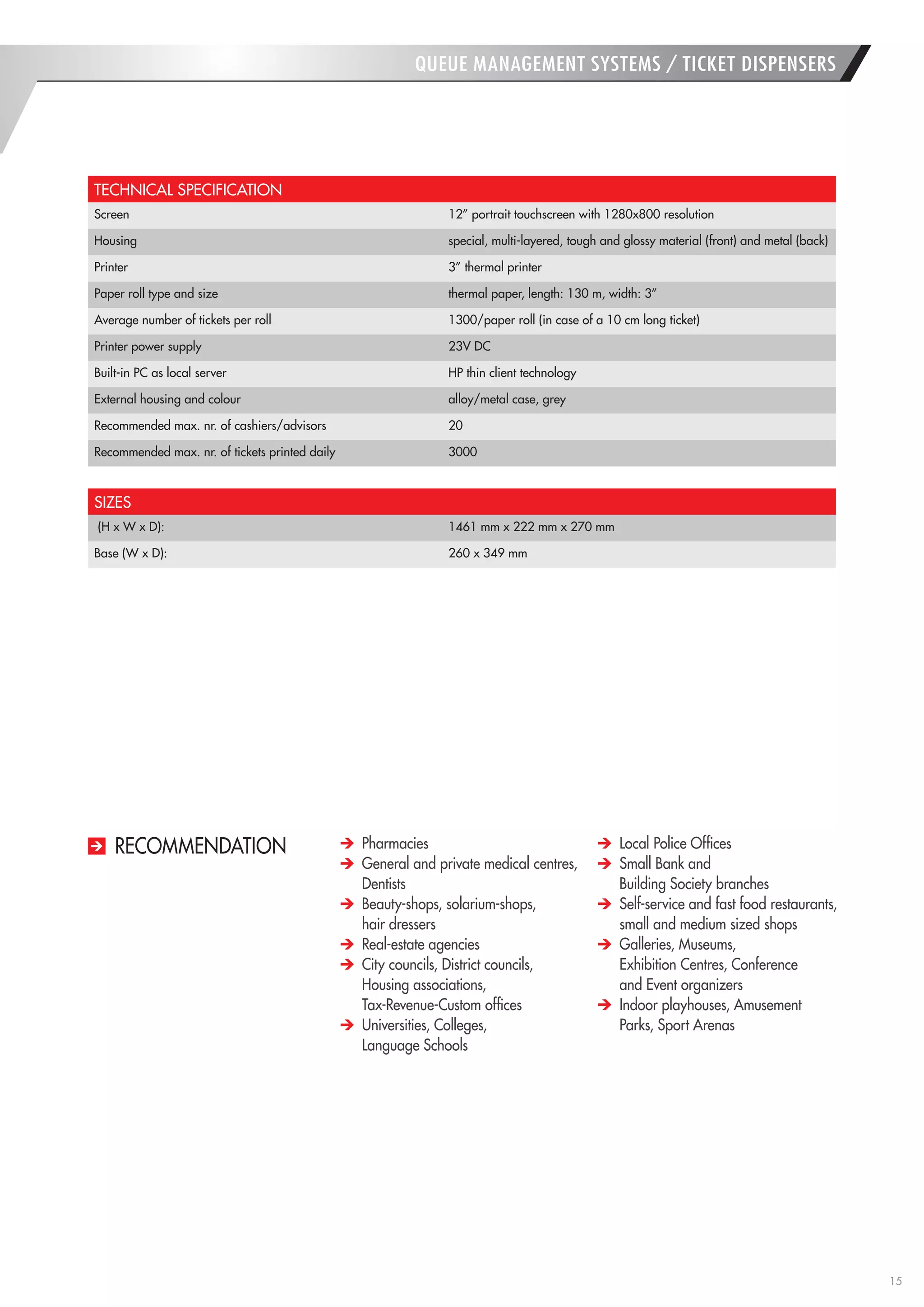 15 
QUEUE MANAGEMENT SYSTEMS / TICKET DISPENSERS 
TECHNICAL SPECIFICATION 
Screen 
12” portrait touchscreen with 1280x800 resolution 
Housing 
special, multi-layered, tough and glossy material (front) and metal (back) 
Printer 
3” thermal printer 
Paper roll type and size 
thermal paper, length: 130 m, width: 3” 
Average number of tickets per roll 
1300/paper roll (in case of a 10 cm long ticket) 
Printer power supply 
23V DC 
Built-in PC as local server 
HP thin client technology 
External housing and colour 
alloy/metal case, grey 
Recommended max. nr. of cashiers/advisors 
20 
Recommended max. nr. of tickets printed daily 
3000 
SIZES 
(H x W x D): 
1461 mm x 222 mm x 270 mm 
Base (W x D): 
260 x 349 mm Pharmacies General and private medical centres, Dentists Beauty-shops, solarium-shops, 
hair dressers Real-estate agencies City councils, District councils, Housing associations, 
Tax-Revenue-Custom offices Universities, Colleges, 
Language Schools Local Police Offices Small Bank and 
Building Society branches Self-service and fast food restaurants, small and medium sized shops Galleries, Museums, 
Exhibition Centres, Conference 
and Event organizers Indoor playhouses, Amusement Parks, Sport Arenas 
RECOMMENDATION  