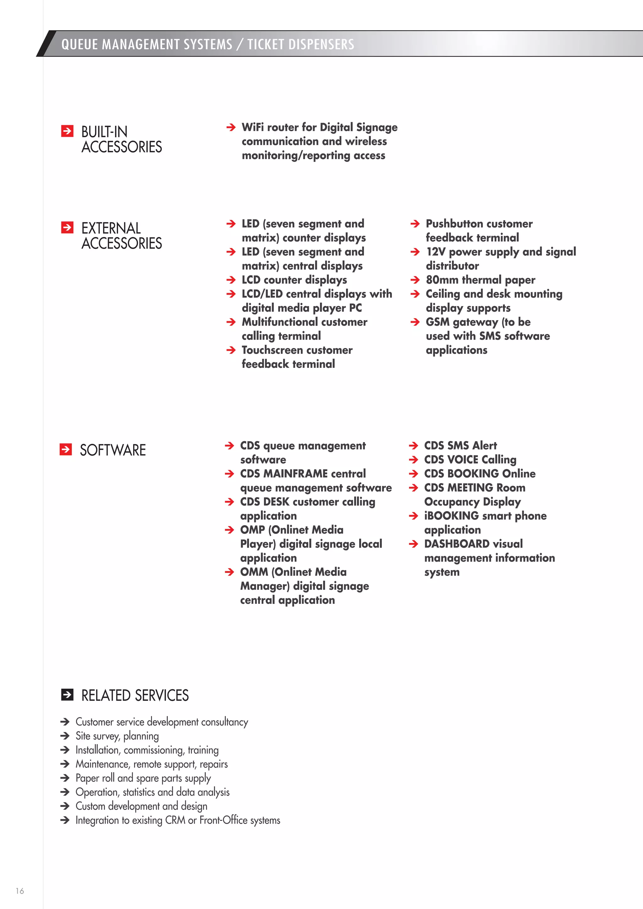 16 
RELATED SERVICES 
Customer service development consultancy 
Site survey, planning 
Installation, commissioning, training 
Maintenance, remote support, repairs 
Paper roll and spare parts supply 
Operation, statistics and data analysis 
Custom development and design 
Integration to existing CRM or Front-Office systems 
QUEUE MANAGEMENT SYSTEMS / TICKET DISPENSERS 
BUILT-IN 
ACCESSORIES 
EXTERNAL 
ACCESSORIES 
SOFTWARE 
WiFi router for Digital Signage 
communication and wireless 
monitoring/reporting access 
LED (seven segment and 
matrix) counter displays 
LED (seven segment and 
matrix) central displays 
LCD counter displays 
LCD/LED central displays with 
digital media player PC 
Multifunctional customer 
calling terminal 
Touchscreen customer 
feedback terminal 
Pushbutton customer 
feedback terminal 
12V power supply and signal 
distributor 
80mm thermal paper 
Ceiling and desk mounting 
display supports 
GSM gateway (to be 
used with SMS software 
applications 
CDS queue management 
software 
CDS MAINFRAME central 
queue management software 
CDS DESK customer calling 
application 
OMP (Onlinet Media 
Player) digital signage local 
application 
OMM (Onlinet Media 
Manager) digital signage 
central application 
CDS SMS Alert 
CDS VOICE Calling 
CDS BOOKING Online 
CDS MEETING Room 
Occupancy Display 
iBOOKING smart phone 
application 
DASHBOARD visual 
management information 
system 
 