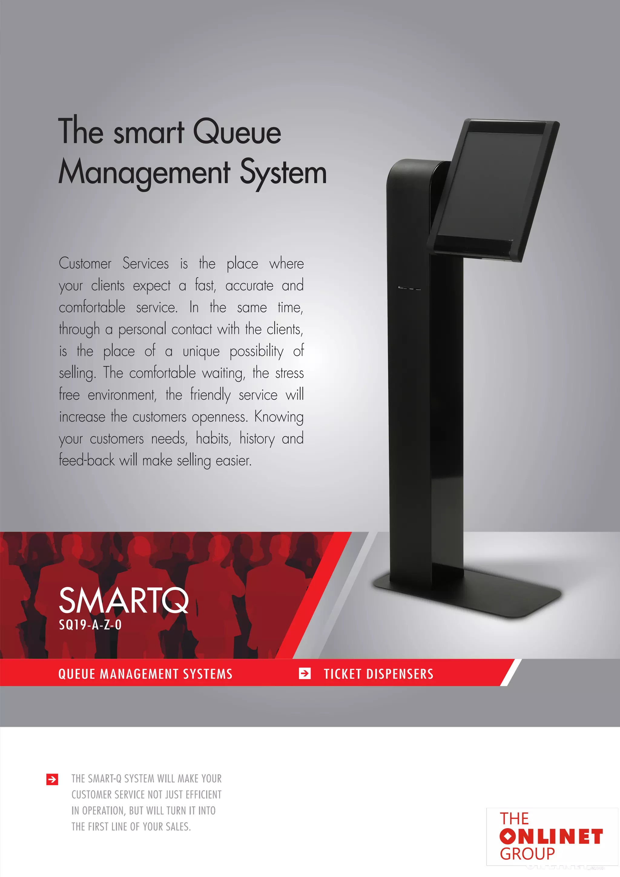 17 
SMARTQ 
QUEUE MANAGEMENT SYSTEMS TICKET DISPENSERS 
THE SMART-Q SYSTEM WILL MAKE YOUR 
CUSTOMER SERVICE NOT JUST EFFICIENT 
IN OPERATION, BUT WILL TURN IT INTO 
THE FIRST LINE OF YOUR SALES. 
The smart Queue 
Management System 
Customer Services is the place where 
your clients expect a fast, accurate and 
comfortable service. In the same time, 
through a personal contact with the clients, 
is the place of a unique possibility of 
selling. The comfortable waiting, the stress 
free environment, the friendly service will 
increase the customers openness. Knowing 
your customers needs, habits, history and 
feed-back will make selling easier. 
SQ19-A-Z-0 
 