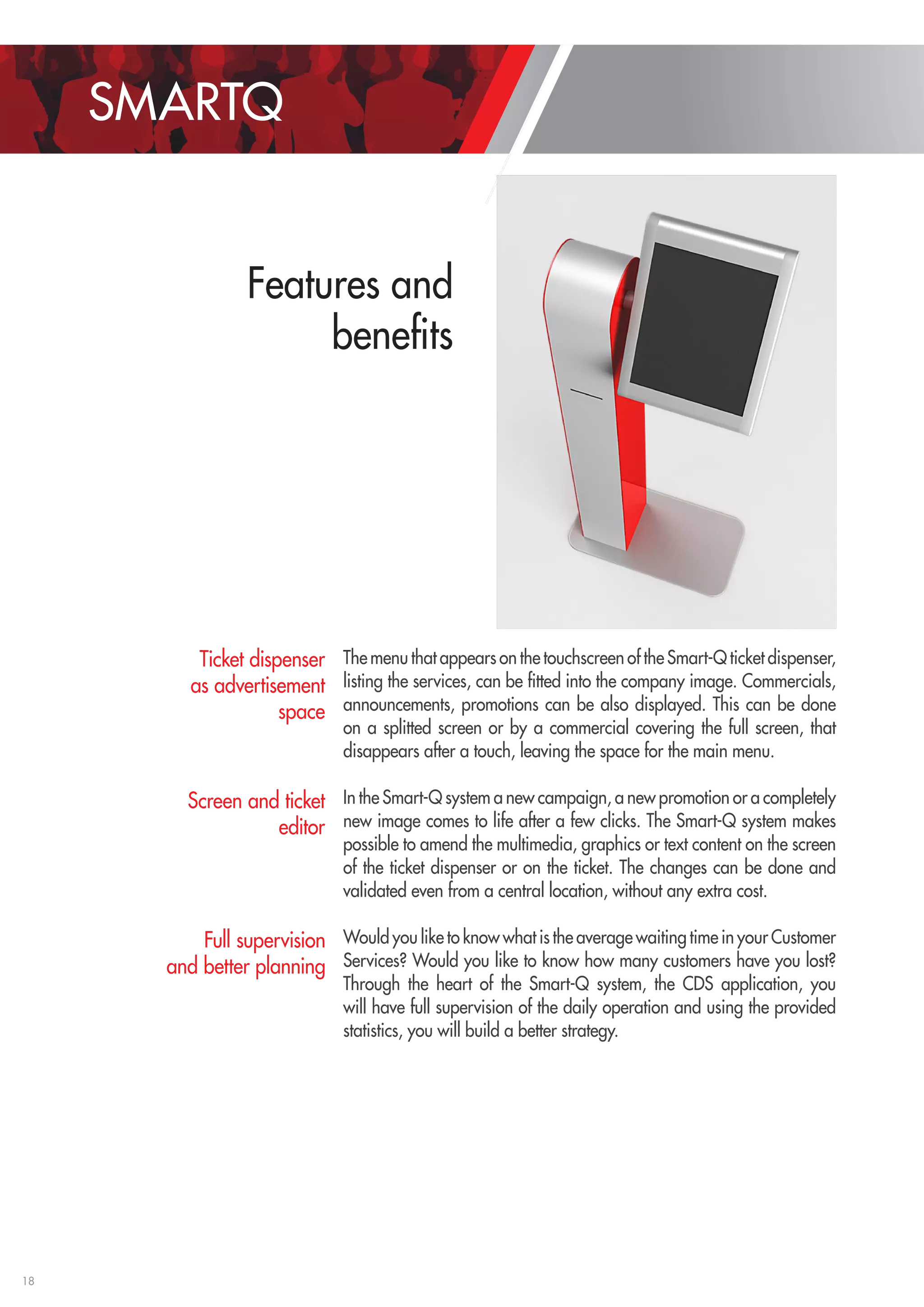18 
SMARTQ 
Features and 
benefits 
The menu that appears on the touchscreen of the Smart-Q ticket dispenser, 
listing the services, can be fitted into the company image. Commercials, 
announcements, promotions can be also displayed. This can be done 
on a splitted screen or by a commercial covering the full screen, that 
disappears after a touch, leaving the space for the main menu. 
In the Smart-Q system a new campaign, a new promotion or a completely 
new image comes to life after a few clicks. The Smart-Q system makes 
possible to amend the multimedia, graphics or text content on the screen 
of the ticket dispenser or on the ticket. The changes can be done and 
validated even from a central location, without any extra cost. 
Would you like to know what is the average waiting time in your Customer 
Services? Would you like to know how many customers have you lost? 
Through the heart of the Smart-Q system, the CDS application, you 
will have full supervision of the daily operation and using the provided 
statistics, you will build a better strategy. 
Ticket dispenser 
as advertisement 
space 
Screen and ticket 
editor 
Full supervision 
and better planning 
 