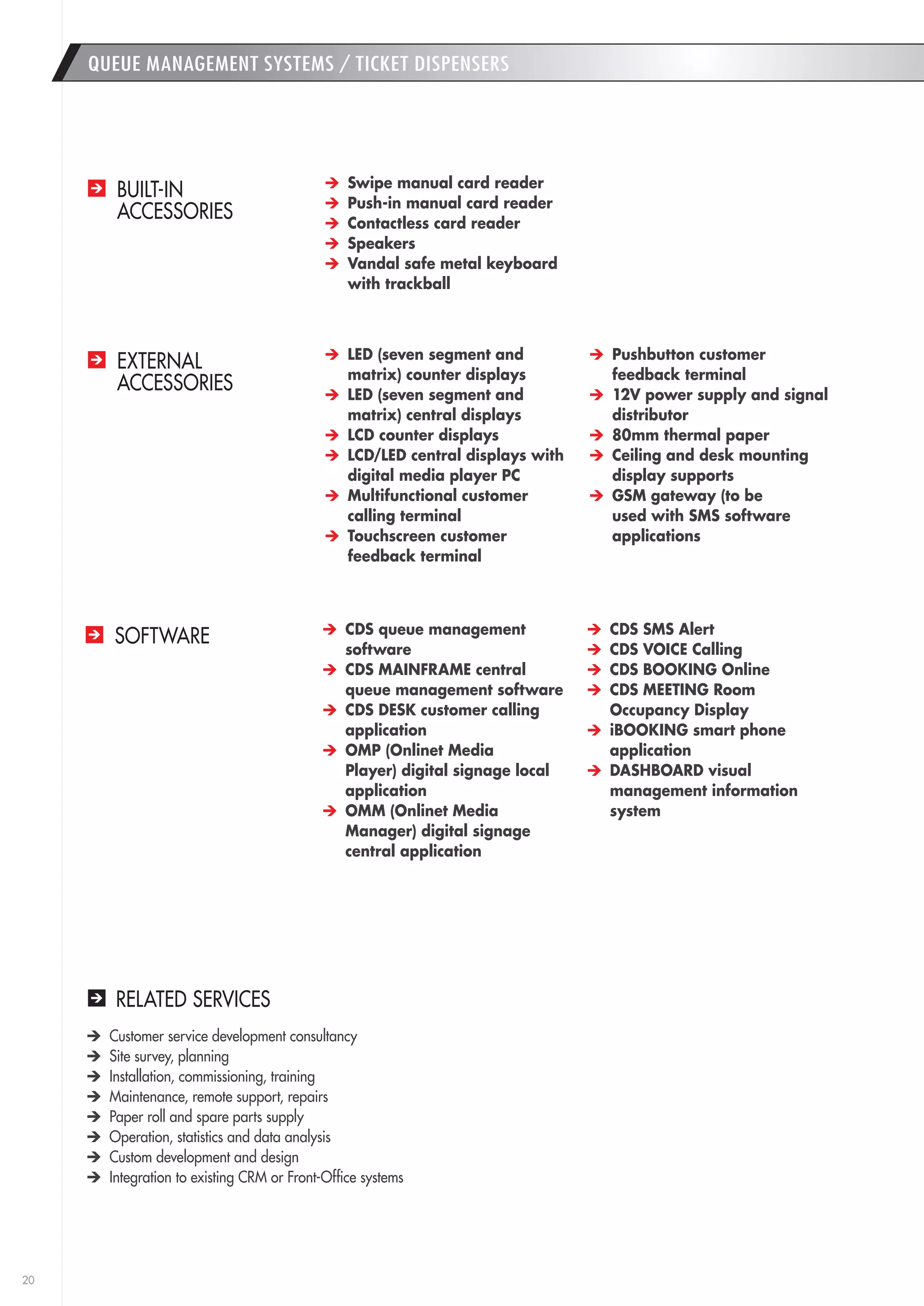 20 
QUEUE MANAGEMENT SYSTEMS / TICKET DISPENSERS 
RELATED SERVICES 
Customer service development consultancy 
Site survey, planning 
Installation, commissioning, training 
Maintenance, remote support, repairs 
Paper roll and spare parts supply 
Operation, statistics and data analysis 
Custom development and design 
Integration to existing CRM or Front-Office systems 
BUILT-IN 
ACCESSORIES 
EXTERNAL 
ACCESSORIES 
SOFTWARE 
Swipe manual card reader 
Push-in manual card reader 
Contactless card reader 
Speakers 
Vandal safe metal keyboard 
with trackball 
LED (seven segment and 
matrix) counter displays 
LED (seven segment and 
matrix) central displays 
LCD counter displays 
LCD/LED central displays with 
digital media player PC 
Multifunctional customer 
calling terminal 
Touchscreen customer 
feedback terminal 
Pushbutton customer 
feedback terminal 
12V power supply and signal 
distributor 
80mm thermal paper 
Ceiling and desk mounting 
display supports 
GSM gateway (to be 
used with SMS software 
applications 
CDS queue management 
software 
CDS MAINFRAME central 
queue management software 
CDS DESK customer calling 
application 
OMP (Onlinet Media 
Player) digital signage local 
application 
OMM (Onlinet Media 
Manager) digital signage 
central application 
CDS SMS Alert 
CDS VOICE Calling 
CDS BOOKING Online 
CDS MEETING Room 
Occupancy Display 
iBOOKING smart phone 
application 
DASHBOARD visual 
management information 
system 
 