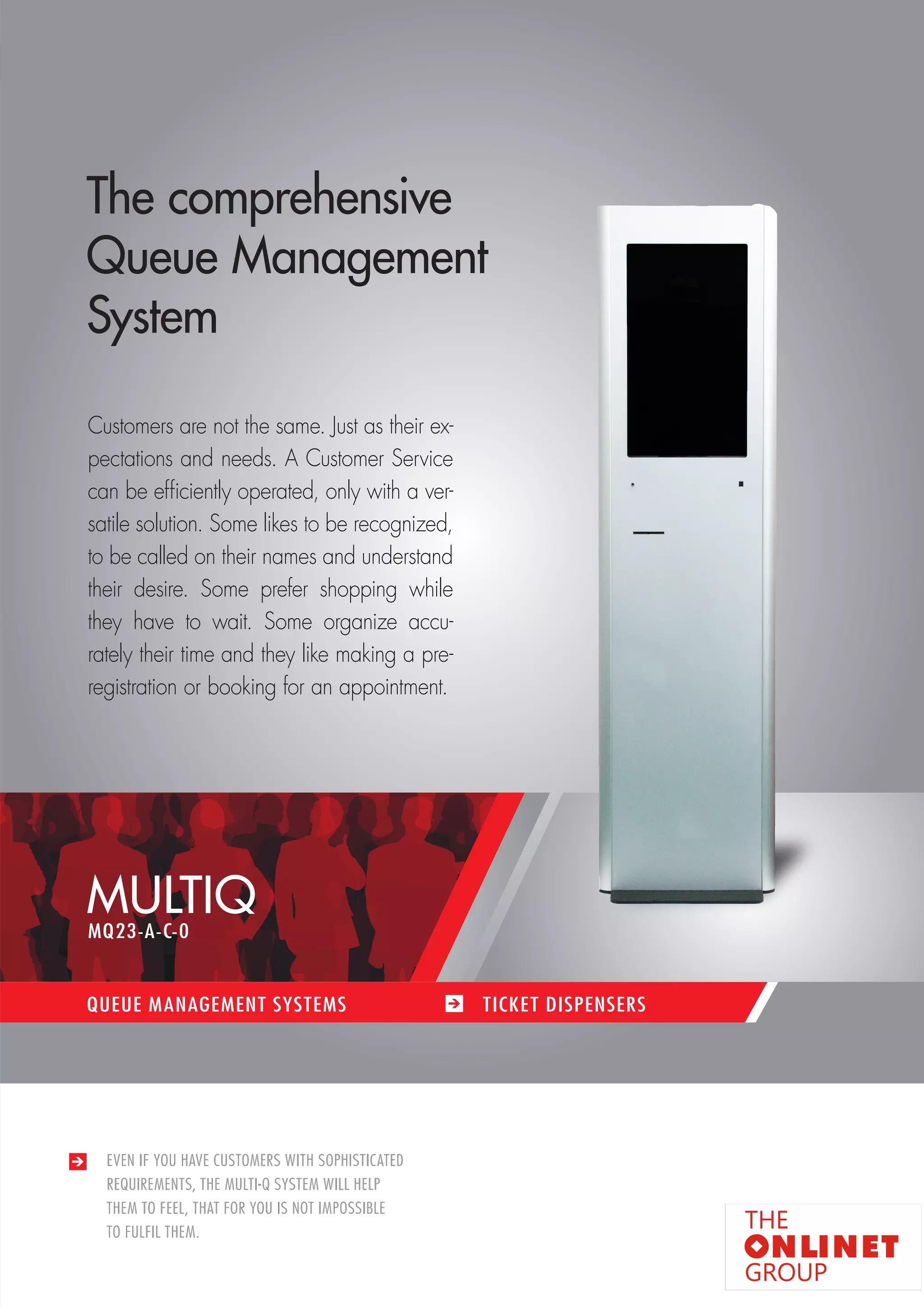 21 
MULTIQ 
QUEUE MANAGEMENT SYSTEMS TICKET DISPENSERS 
EVEN IF YOU HAVE CUSTOMERS WITH SOPHISTICATED 
REQUIREMENTS, THE MULTI-Q SYSTEM WILL HELP 
THEM TO FEEL, THAT FOR YOU IS NOT IMPOSSIBLE 
TO FULFIL THEM. 
The comprehensive 
Queue Management 
System 
Customers are not the same. Just as their ex-pectations 
and needs. A Customer Service 
can be efficiently operated, only with a ver-satile 
solution. Some likes to be recognized, 
to be called on their names and understand 
their desire. Some prefer shopping while 
they have to wait. Some organize accu-rately 
their time and they like making a pre-registration 
or booking for an appointment. 
MQ23-A-C-0 
 