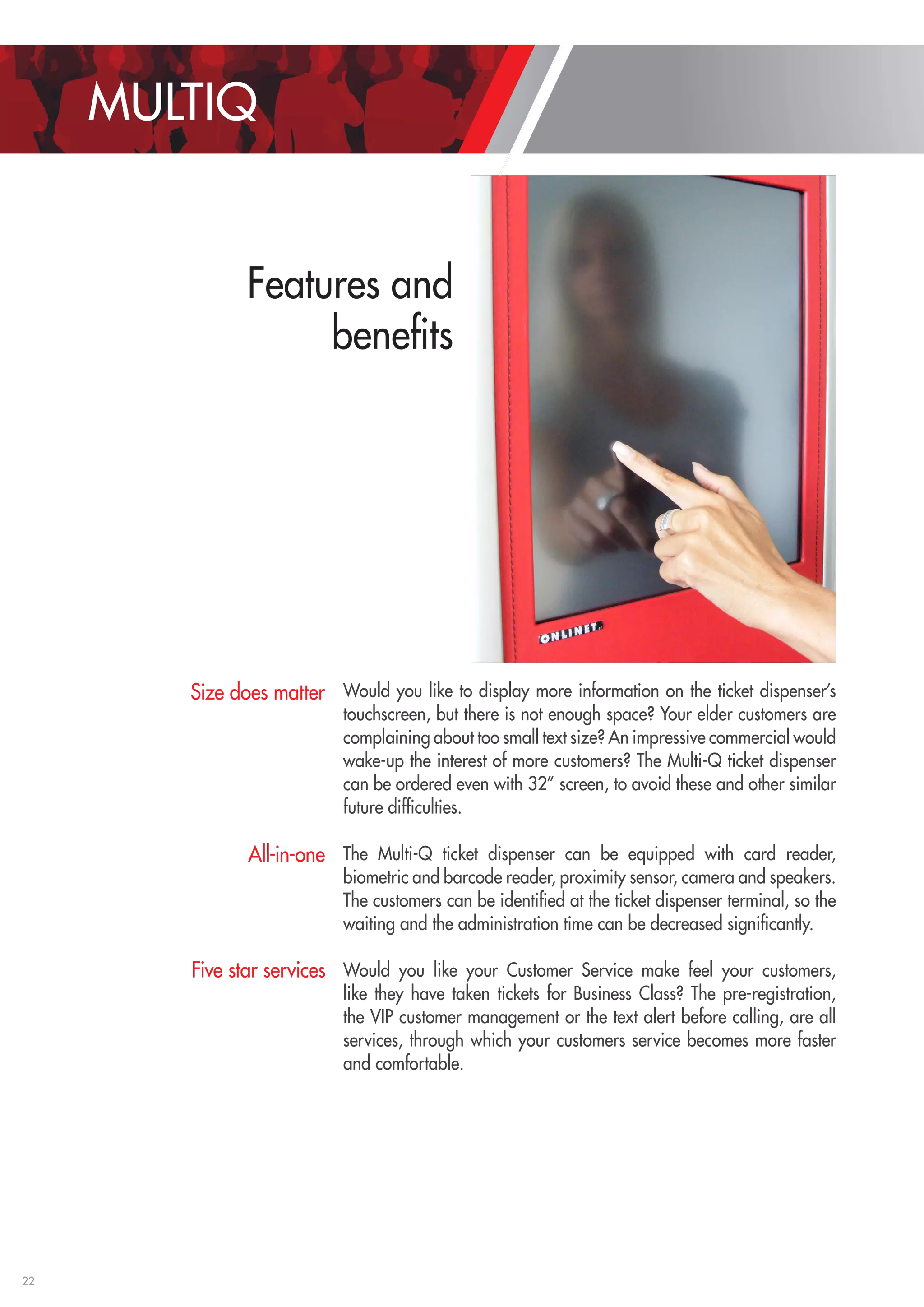 22 
MULTIQ 
Features and 
benefits 
Would you like to display more information on the ticket dispenser’s 
touchscreen, but there is not enough space? Your elder customers are 
complaining about too small text size? An impressive commercial would 
wake-up the interest of more customers? The Multi-Q ticket dispenser 
can be ordered even with 32” screen, to avoid these and other similar 
future difficulties. 
The Multi-Q ticket dispenser can be equipped with card reader, 
biometric and barcode reader, proximity sensor, camera and speakers. 
The customers can be identified at the ticket dispenser terminal, so the 
waiting and the administration time can be decreased significantly. 
Would you like your Customer Service make feel your customers, 
like they have taken tickets for Business Class? The pre-registration, 
the VIP customer management or the text alert before calling, are all 
services, through which your customers service becomes more faster 
and comfortable. 
Size does matter 
All-in-one 
Five star services 
 