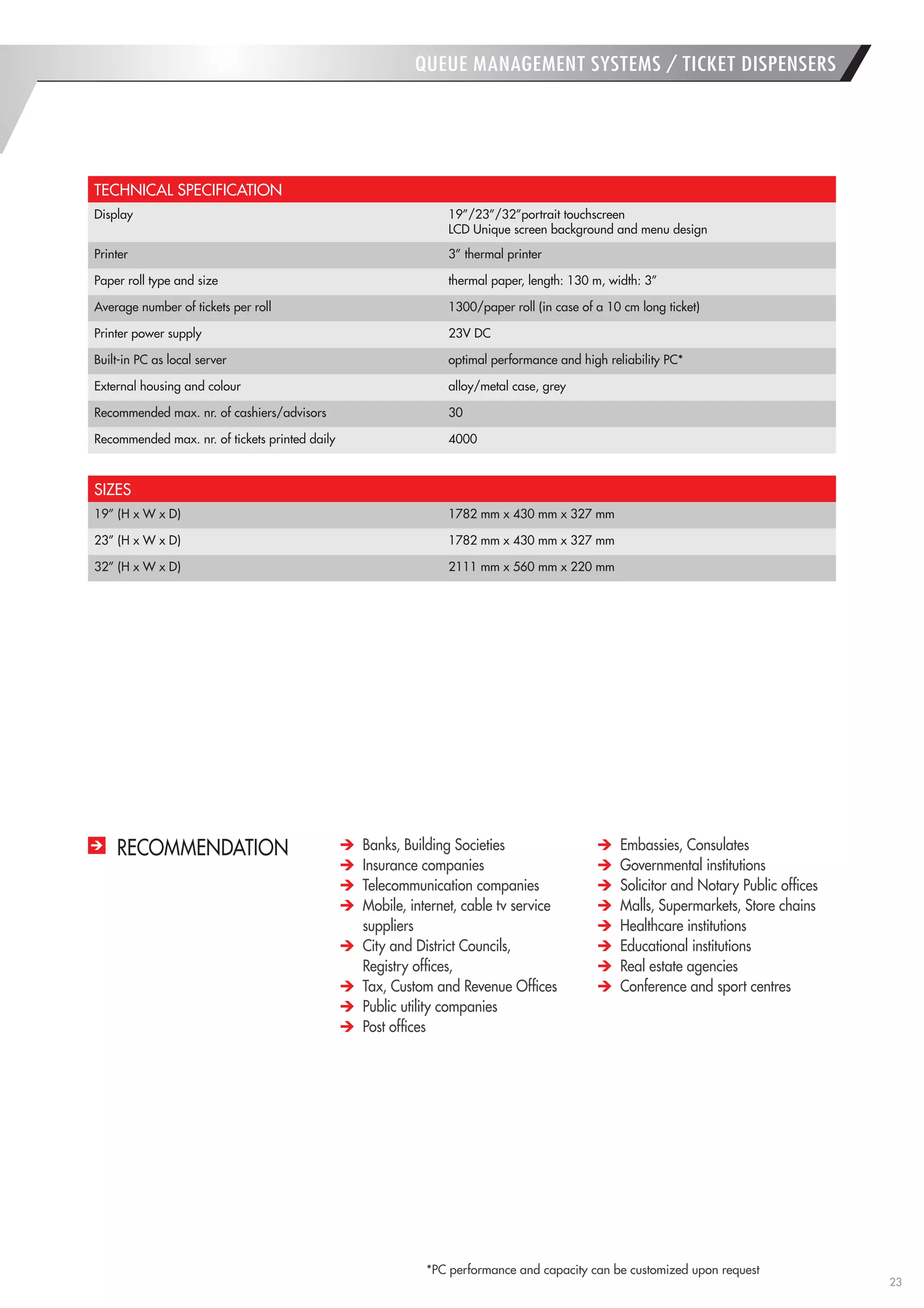 23 
QUEUE MANAGEMENT SYSTEMS / TICKET DISPENSERS 
TECHNICAL SPECIFICATION 
Display 
19”/23”/32”portrait touchscreen 
LCD Unique screen background and menu design 
Printer 
3” thermal printer 
Paper roll type and size 
thermal paper, length: 130 m, width: 3” 
Average number of tickets per roll 
1300/paper roll (in case of a 10 cm long ticket) 
Printer power supply 
23V DC 
Built-in PC as local server 
optimal performance and high reliability PC* 
External housing and colour 
alloy/metal case, grey 
Recommended max. nr. of cashiers/advisors 
30 
Recommended max. nr. of tickets printed daily 
4000 
SIZES 
19” (H x W x D) 
1782 mm x 430 mm x 327 mm 
23” (H x W x D) 
1782 mm x 430 mm x 327 mm 
32” (H x W x D) 
2111 mm x 560 mm x 220 mm 
*PC performance and capacity can be customized upon request 
RECOMMENDATION Banks, Building Societies Insurance companies Telecommunication companies Mobile, internet, cable tv service suppliers City and District Councils, 
Registry offices, Tax, Custom and Revenue Offices Public utility companies Post offices Embassies, Consulates Governmental institutions Solicitor and Notary Public offices Malls, Supermarkets, Store chains Healthcare institutions Educational institutions Real estate agencies Conference and sport centres  
