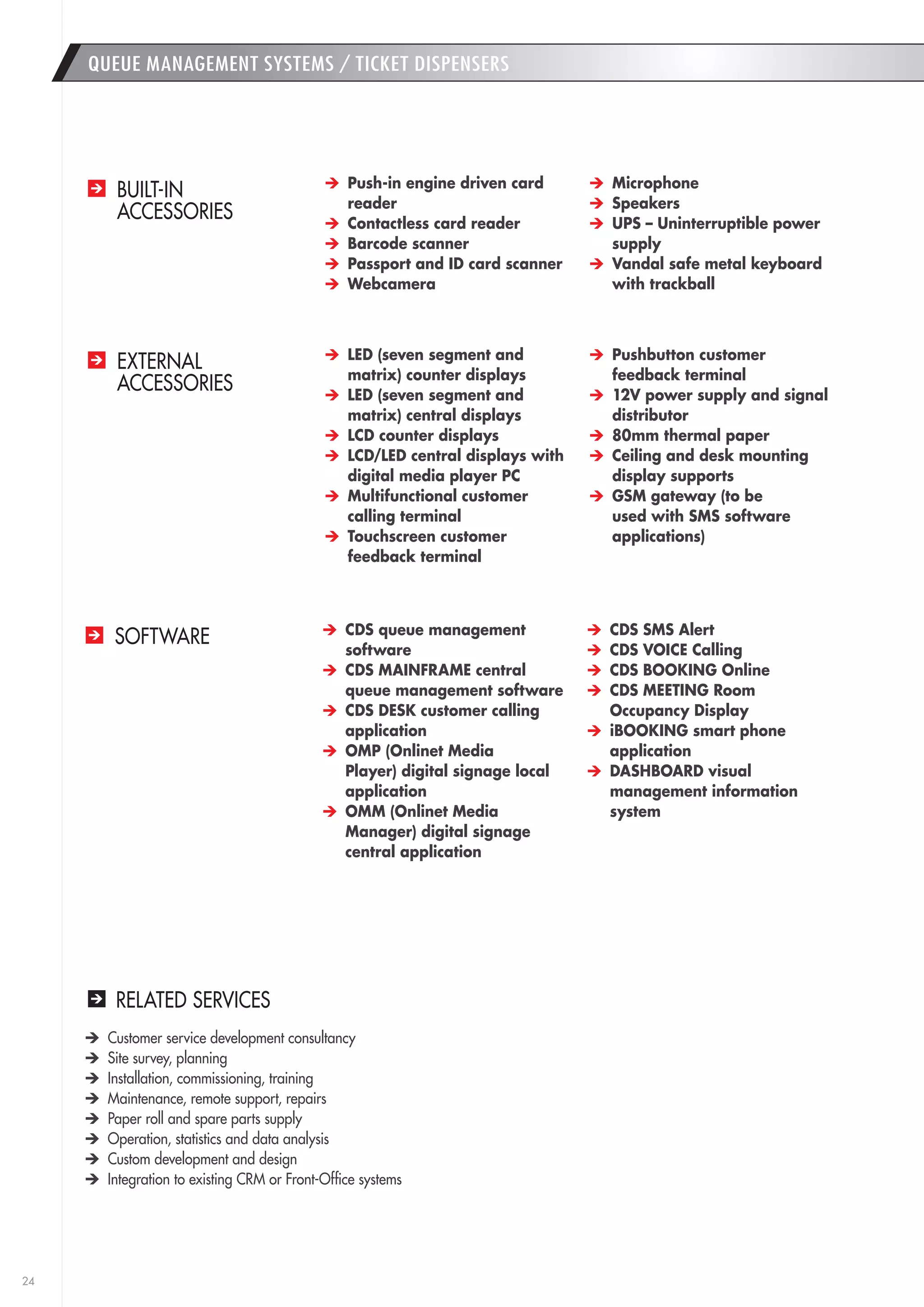 24 
QUEUE MANAGEMENT SYSTEMS / TICKET DISPENSERS 
RELATED SERVICES 
Customer service development consultancy 
Site survey, planning 
Installation, commissioning, training 
Maintenance, remote support, repairs 
Paper roll and spare parts supply 
Operation, statistics and data analysis 
Custom development and design 
Integration to existing CRM or Front-Office systems 
BUILT-IN 
ACCESSORIES 
EXTERNAL 
ACCESSORIES 
SOFTWARE 
Push-in engine driven card 
reader 
Contactless card reader 
Barcode scanner 
Passport and ID card scanner 
Webcamera 
Microphone 
Speakers 
UPS – Uninterruptible power 
supply 
Vandal safe metal keyboard 
with trackball 
LED (seven segment and 
matrix) counter displays 
LED (seven segment and 
matrix) central displays 
LCD counter displays 
LCD/LED central displays with 
digital media player PC 
Multifunctional customer 
calling terminal 
Touchscreen customer 
feedback terminal 
Pushbutton customer 
feedback terminal 
12V power supply and signal 
distributor 
80mm thermal paper 
Ceiling and desk mounting 
display supports 
GSM gateway (to be 
used with SMS software 
applications) 
CDS queue management 
software 
CDS MAINFRAME central 
queue management software 
CDS DESK customer calling 
application 
OMP (Onlinet Media 
Player) digital signage local 
application 
OMM (Onlinet Media 
Manager) digital signage 
central application 
CDS SMS Alert 
CDS VOICE Calling 
CDS BOOKING Online 
CDS MEETING Room 
Occupancy Display 
iBOOKING smart phone 
application 
DASHBOARD visual 
management information 
system 
 