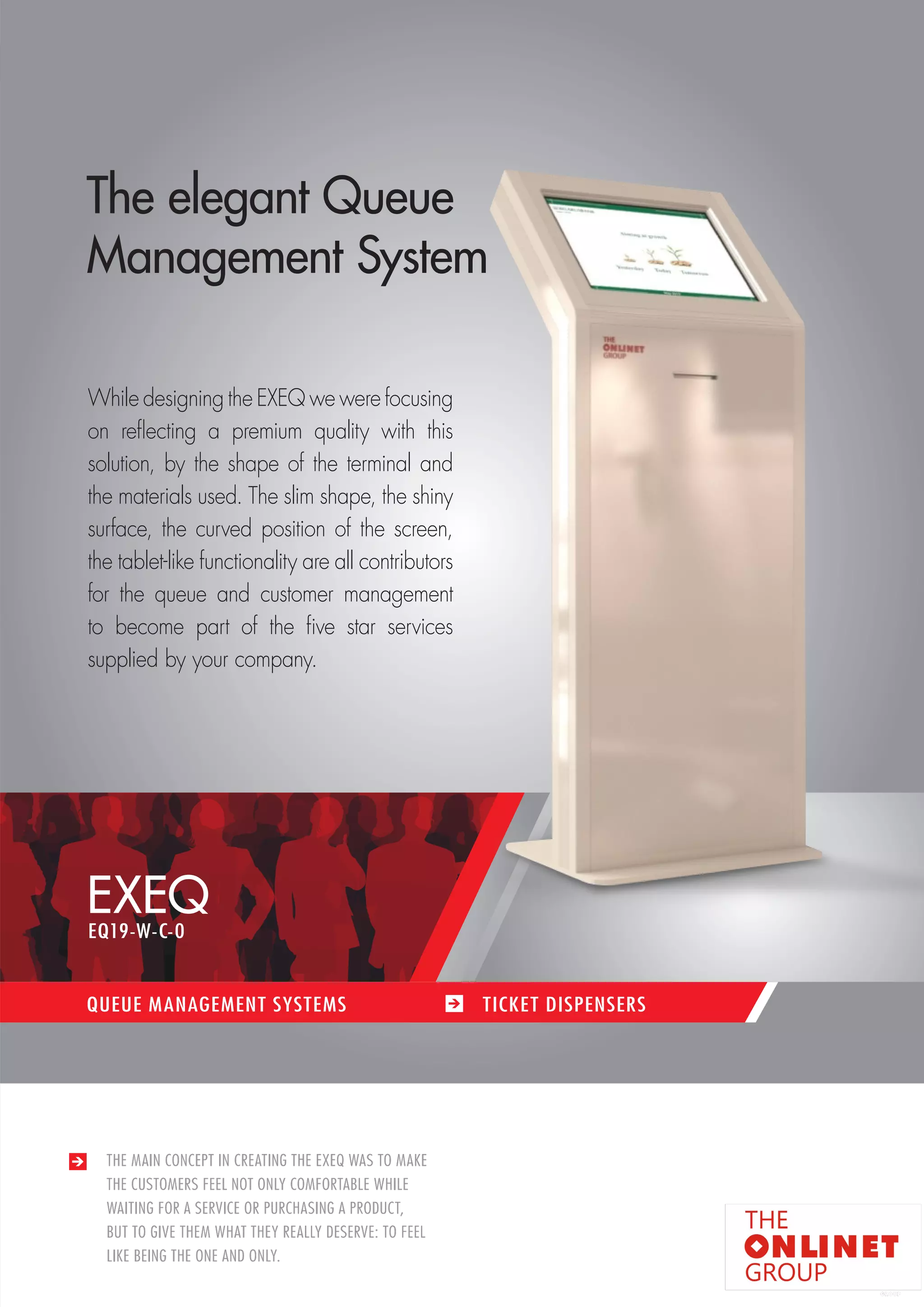 25 
EXEQ 
QUEUE MANAGEMENT SYSTEMS TICKET DISPENSERS 
THE MAIN CONCEPT IN CREATING THE EXEQ WAS TO MAKE 
THE CUSTOMERS FEEL NOT ONLY COMFORTABLE WHILE 
WAITING FOR A SERVICE OR PURCHASING A PRODUCT, 
BUT TO GIVE THEM WHAT THEY REALLY DESERVE: TO FEEL 
LIKE BEING THE ONE AND ONLY. 
The elegant Queue 
Management System 
While designing the EXEQ we were focusing 
on reflecting a premium quality with this 
solution, by the shape of the terminal and 
the materials used. The slim shape, the shiny 
surface, the curved position of the screen, 
the tablet-like functionality are all contributors 
for the queue and customer management 
to become part of the five star services 
supplied by your company. 
EQ19-W-C-0 
 