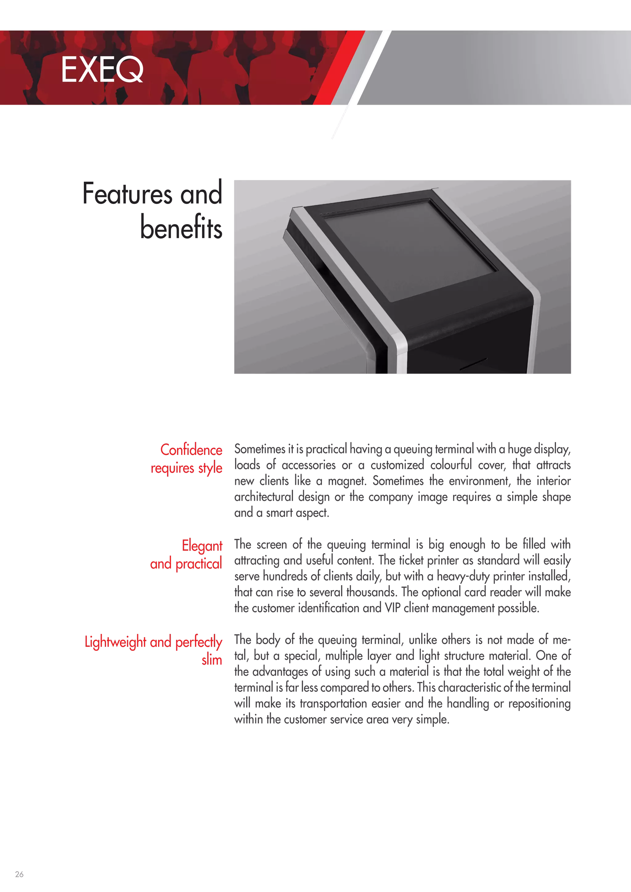 26 
EXEQ 
Features and 
benefits 
Sometimes it is practical having a queuing terminal with a huge display, 
loads of accessories or a customized colourful cover, that attracts 
new clients like a magnet. Sometimes the environment, the interior 
architectural design or the company image requires a simple shape 
and a smart aspect. 
The screen of the queuing terminal is big enough to be filled with 
attracting and useful content. The ticket printer as standard will easily 
serve hundreds of clients daily, but with a heavy-duty printer installed, 
that can rise to several thousands. The optional card reader will make 
the customer identification and VIP client management possible. 
The body of the queuing terminal, unlike others is not made of me-tal, 
but a special, multiple layer and light structure material. One of 
the advantages of using such a material is that the total weight of the 
terminal is far less compared to others. This characteristic of the terminal 
will make its transportation easier and the handling or repositioning 
within the customer service area very simple. 
Confidence 
requires style 
Elegant 
and practical 
Lightweight and perfectly 
slim 
 