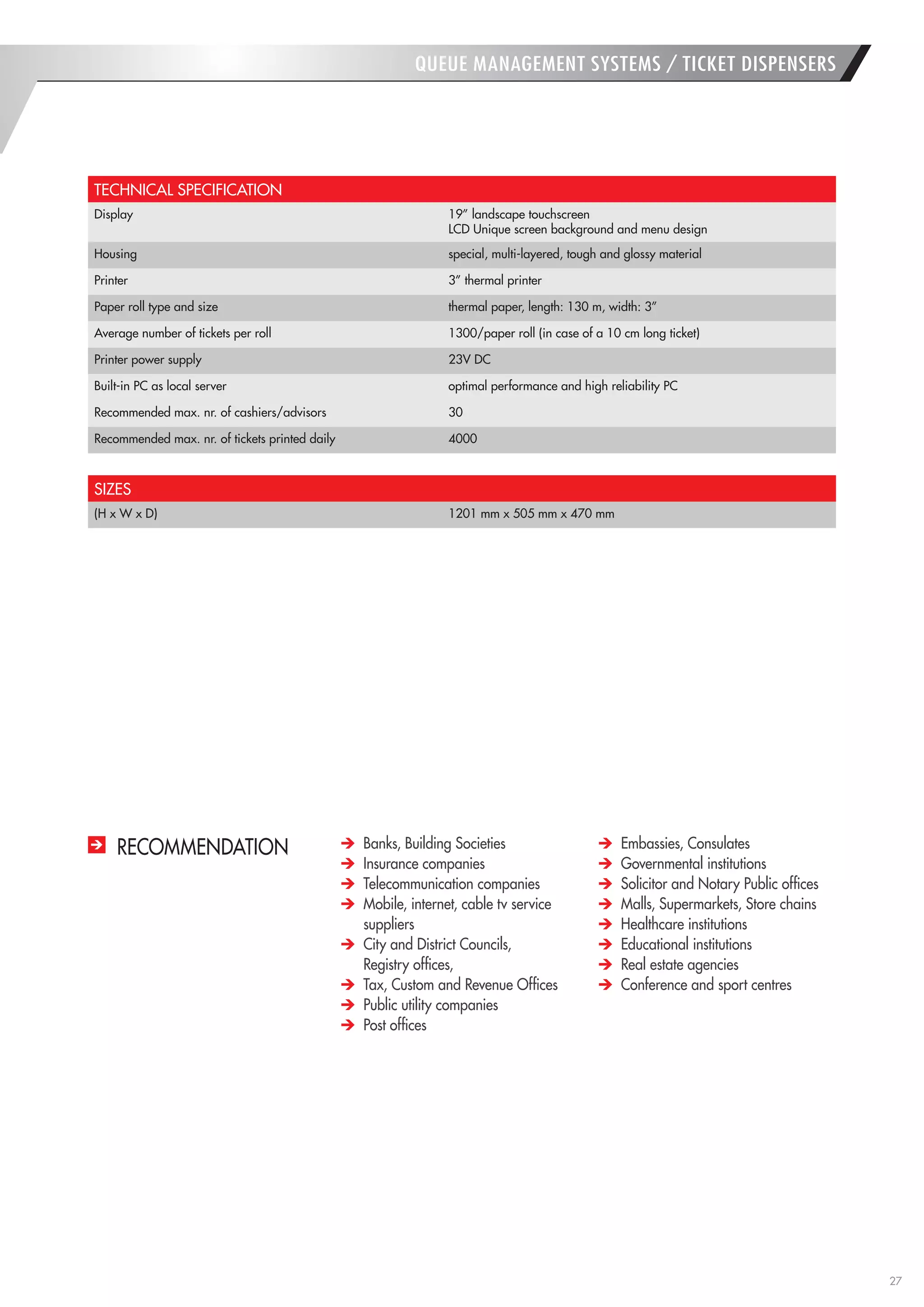 27 
QUEUE MANAGEMENT SYSTEMS / TICKET DISPENSERS 
TECHNICAL SPECIFICATION 
Display 
19” landscape touchscreen 
LCD Unique screen background and menu design 
Housing 
special, multi-layered, tough and glossy material 
Printer 
3” thermal printer 
Paper roll type and size 
thermal paper, length: 130 m, width: 3” 
Average number of tickets per roll 
1300/paper roll (in case of a 10 cm long ticket) 
Printer power supply 
23V DC 
Built-in PC as local server 
optimal performance and high reliability PC 
Recommended max. nr. of cashiers/advisors 
30 
Recommended max. nr. of tickets printed daily 
4000 
SIZES 
(H x W x D) 
1201 mm x 505 mm x 470 mm 
RECOMMENDATION Banks, Building Societies Insurance companies Telecommunication companies Mobile, internet, cable tv service suppliers City and District Councils, 
Registry offices, Tax, Custom and Revenue Offices Public utility companies Post offices Embassies, Consulates Governmental institutions Solicitor and Notary Public offices Malls, Supermarkets, Store chains Healthcare institutions Educational institutions Real estate agencies Conference and sport centres  