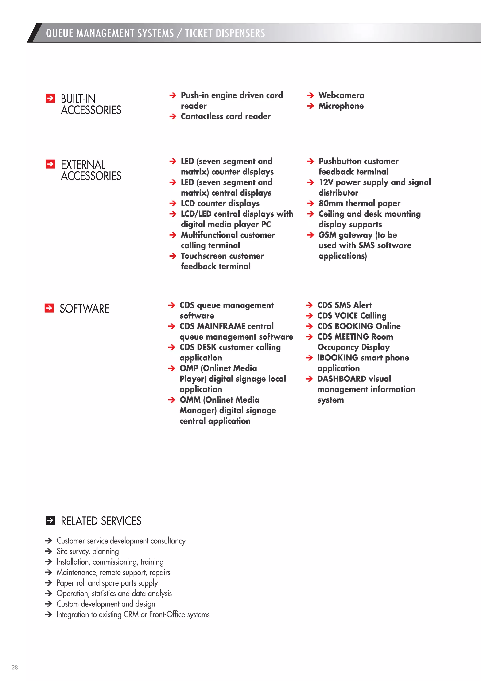 28 
RELATED SERVICES Customer service development consultancy Site survey, planning Installation, commissioning, training Maintenance, remote support, repairs Paper roll and spare parts supply Operation, statistics and data analysis Custom development and design Integration to existing CRM or Front-Office systems 
QUEUE MANAGEMENT SYSTEMS / TICKET DISPENSERS 
BUILT-IN 
ACCESSORIES 
EXTERNAL 
ACCESSORIES 
SOFTWARE Push-in engine driven card reader Contactless card reader Webcamera Microphone LED (seven segment and matrix) counter displays LED (seven segment and matrix) central displays LCD counter displays LCD/LED central displays with digital media player PC Multifunctional customer calling terminal Touchscreen customer feedback terminal Pushbutton customer feedback terminal 12V power supply and signal distributor 80mm thermal paper Ceiling and desk mounting display supports GSM gateway (to be used with SMS software applications) CDS queue management software CDS MAINFRAME central queue management software CDS DESK customer calling application OMP (Onlinet Media Player) digital signage local application OMM (Onlinet Media Manager) digital signage central application CDS SMS Alert CDS VOICE Calling CDS BOOKING Online CDS MEETING Room Occupancy Display iBOOKING smart phone application DASHBOARD visual management information system  