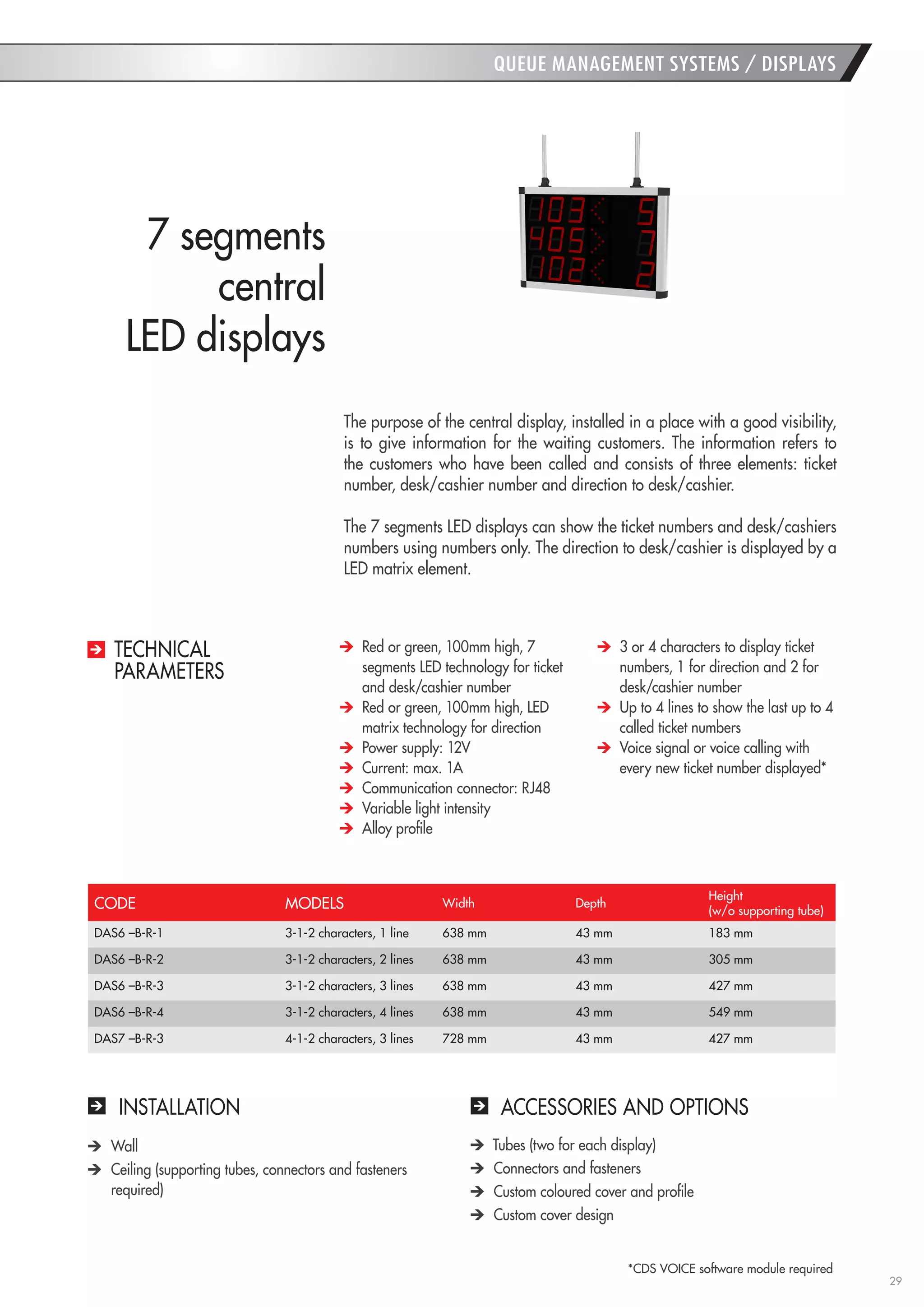 29 
QUEUE MANAGEMENT SYSTEMS / DISPLAYS 
INSTALLATION 
ACCESSORIES AND OPTIONS Wall Ceiling (supporting tubes, connectors and fasteners required) Tubes (two for each display) Connectors and fasteners Custom coloured cover and profile Custom cover design 
The purpose of the central display, installed in a place with a good visibility, is to give information for the waiting customers. The information refers to the customers who have been called and consists of three elements: ticket number, desk/cashier number and direction to desk/cashier. 
The 7 segments LED displays can show the ticket numbers and desk/cashiers numbers using numbers only. The direction to desk/cashier is displayed by a LED matrix element. 
7 segments 
central 
LED displays Red or green, 100mm high, 7 segments LED technology for ticket and desk/cashier number Red or green, 100mm high, LED matrix technology for direction Power supply: 12V Current: max. 1A Communication connector: RJ48 
Variable light intensity Alloy profile 3 or 4 characters to display ticket numbers, 1 for direction and 2 for desk/cashier number Up to 4 lines to show the last up to 4 called ticket numbers Voice signal or voice calling with every new ticket number displayed* 
TECHNICAL 
PARAMETERS 
CODE 
MODELS 
Width 
Depth 
Height 
(w/o supporting tube) 
DAS6 –B-R-1 
3-1-2 characters, 1 line 
638 mm 
43 mm 
183 mm 
DAS6 –B-R-2 
3-1-2 characters, 2 lines 
638 mm 
43 mm 
305 mm 
DAS6 –B-R-3 
3-1-2 characters, 3 lines 
638 mm 
43 mm 
427 mm 
DAS6 –B-R-4 
3-1-2 characters, 4 lines 
638 mm 
43 mm 
549 mm 
DAS7 –B-R-3 
4-1-2 characters, 3 lines 
728 mm 
43 mm 
427 mm 
*CDS VOICE software module required  