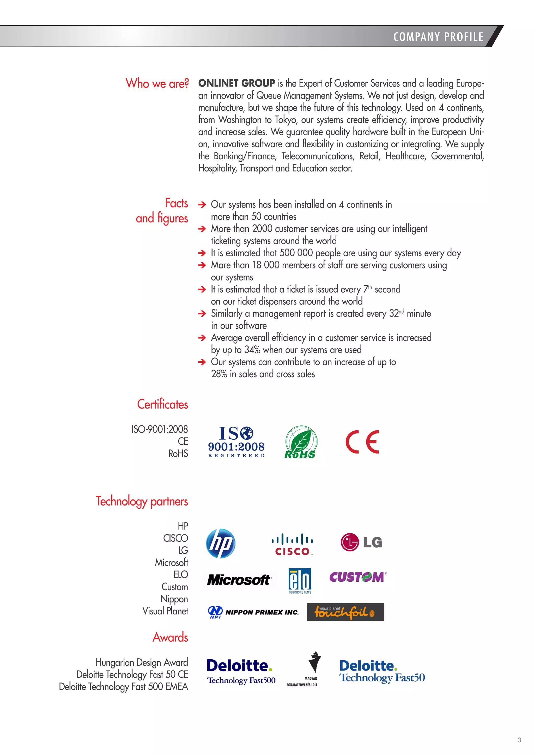 3 
ONLINET GROUP is the Expert of Customer Services and a leading Europe-an 
innovator of Queue Management Systems. We not just design, develop and 
manufacture, but we shape the future of this technology. Used on 4 continents, 
from Washington to Tokyo, our systems create efficiency, improve productivity 
and increase sales. We guarantee quality hardware built in the European Uni-on, 
innovative software and flexibility in customizing or integrating. We supply 
the Banking/Finance, Telecommunications, Retail, Healthcare, Governmental, 
Hospitality, Transport and Education sector. 
Our systems has been installed on 4 continents in 
more than 50 countries 
More than 2000 customer services are using our intelligent 
ticketing systems around the world 
It is estimated that 500 000 people are using our systems every day 
More than 18 000 members of staff are serving customers using 
our systems 
It is estimated that a ticket is issued every 7th second 
on our ticket dispensers around the world 
Similarly a management report is created every 32nd minute 
in our software 
Average overall efficiency in a customer service is increased 
by up to 34% when our systems are used 
Our systems can contribute to an increase of up to 
28% in sales and cross sales 
Who we are? 
Facts 
and figures 
COMPANY PROFILE 
Certificates 
ISO-9001:2008 
CE 
RoHS 
Technology partners 
HP 
CISCO 
LG 
Microsoft 
ELO 
Custom 
Nippon 
Visual Planet 
Awards 
Hungarian Design Award 
Deloitte Technology Fast 50 CE 
Deloitte Technology Fast 500 EMEA 
 