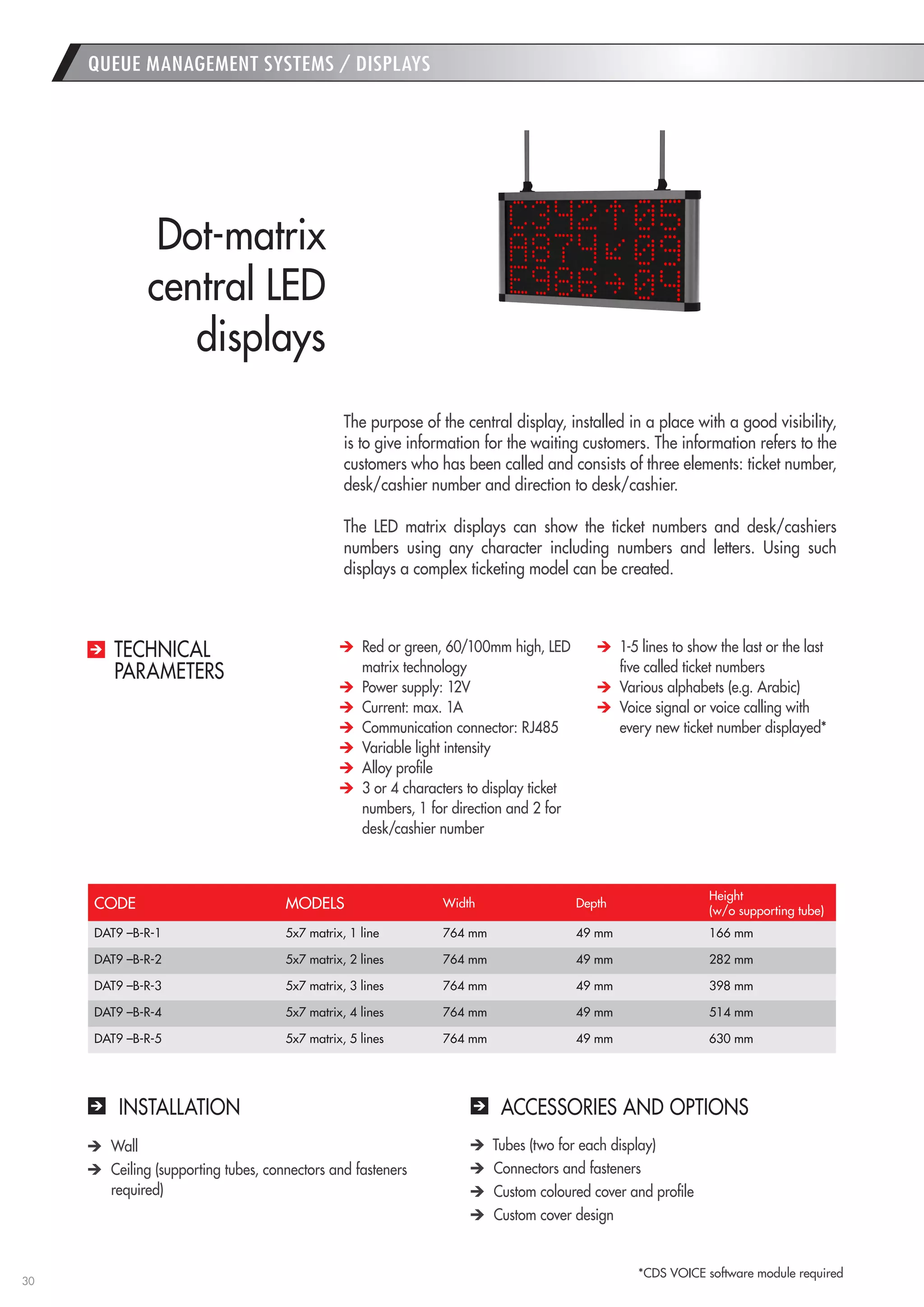 30 
QUEUE MANAGEMENT SYSTEMS / DISPLAYS 
INSTALLATION 
ACCESSORIES AND OPTIONS Wall Ceiling (supporting tubes, connectors and fasteners required) Tubes (two for each display) Connectors and fasteners Custom coloured cover and profile Custom cover design 
The purpose of the central display, installed in a place with a good visibility, is to give information for the waiting customers. The information refers to the customers who has been called and consists of three elements: ticket number, desk/cashier number and direction to desk/cashier. 
The LED matrix displays can show the ticket numbers and desk/cashiers numbers using any character including numbers and letters. Using such displays a complex ticketing model can be created. 
Dot-matrix 
central LED 
displays Red or green, 60/100mm high, LED matrix technology Power supply: 12V Current: max. 1A Communication connector: RJ485 Variable light intensity Alloy profile 3 or 4 characters to display ticket numbers, 1 for direction and 2 for desk/cashier number 1-5 lines to show the last or the last five called ticket numbers Various alphabets (e.g. Arabic) Voice signal or voice calling with every new ticket number displayed* 
TECHNICAL 
PARAMETERS 
CODE 
MODELS 
Width 
Depth 
Height 
(w/o supporting tube) 
DAT9 –B-R-1 
5x7 matrix, 1 line 
764 mm 
49 mm 
166 mm 
DAT9 –B-R-2 
5x7 matrix, 2 lines 
764 mm 
49 mm 
282 mm 
DAT9 –B-R-3 
5x7 matrix, 3 lines 
764 mm 
49 mm 
398 mm 
DAT9 –B-R-4 
5x7 matrix, 4 lines 
764 mm 
49 mm 
514 mm 
DAT9 –B-R-5 
5x7 matrix, 5 lines 
764 mm 
49 mm 
630 mm 
*CDS VOICE software module required  