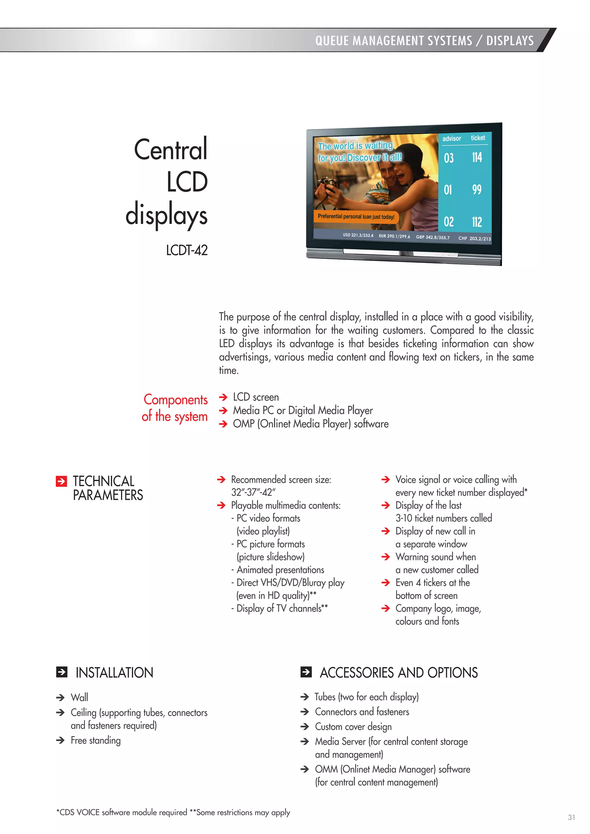 31 
QUEUE MANAGEMENT SYSTEMS / DISPLAYS 
INSTALLATION 
ACCESSORIES AND OPTIONS Wall Ceiling (supporting tubes, connectors 
and fasteners required) Free standing Tubes (two for each display) Connectors and fasteners Custom cover design Media Server (for central content storage 
and management) OMM (Onlinet Media Manager) software 
(for central content management) 
The purpose of the central display, installed in a place with a good visibility, is to give information for the waiting customers. Compared to the classic LED displays its advantage is that besides ticketing information can show advertisings, various media content and flowing text on tickers, in the same time. LCD screen Media PC or Digital Media Player OMP (Onlinet Media Player) software 
Central 
LCD 
displays Recommended screen size: 
32”-37”-42” Playable multimedia contents: 
- PC video formats 
(video playlist) 
- PC picture formats 
(picture slideshow) 
- Animated presentations 
- Direct VHS/DVD/Bluray play 
(even in HD quality)** 
- Display of TV channels** Voice signal or voice calling with every new ticket number displayed* Display of the last 
3-10 ticket numbers called Display of new call in 
a separate window Warning sound when 
a new customer called Even 4 tickers at the 
bottom of screen Company logo, image, 
colours and fonts 
TECHNICAL 
PARAMETERS 
Components 
of the system 
LCDT-42 
*CDS VOICE software module required **Some restrictions may apply  