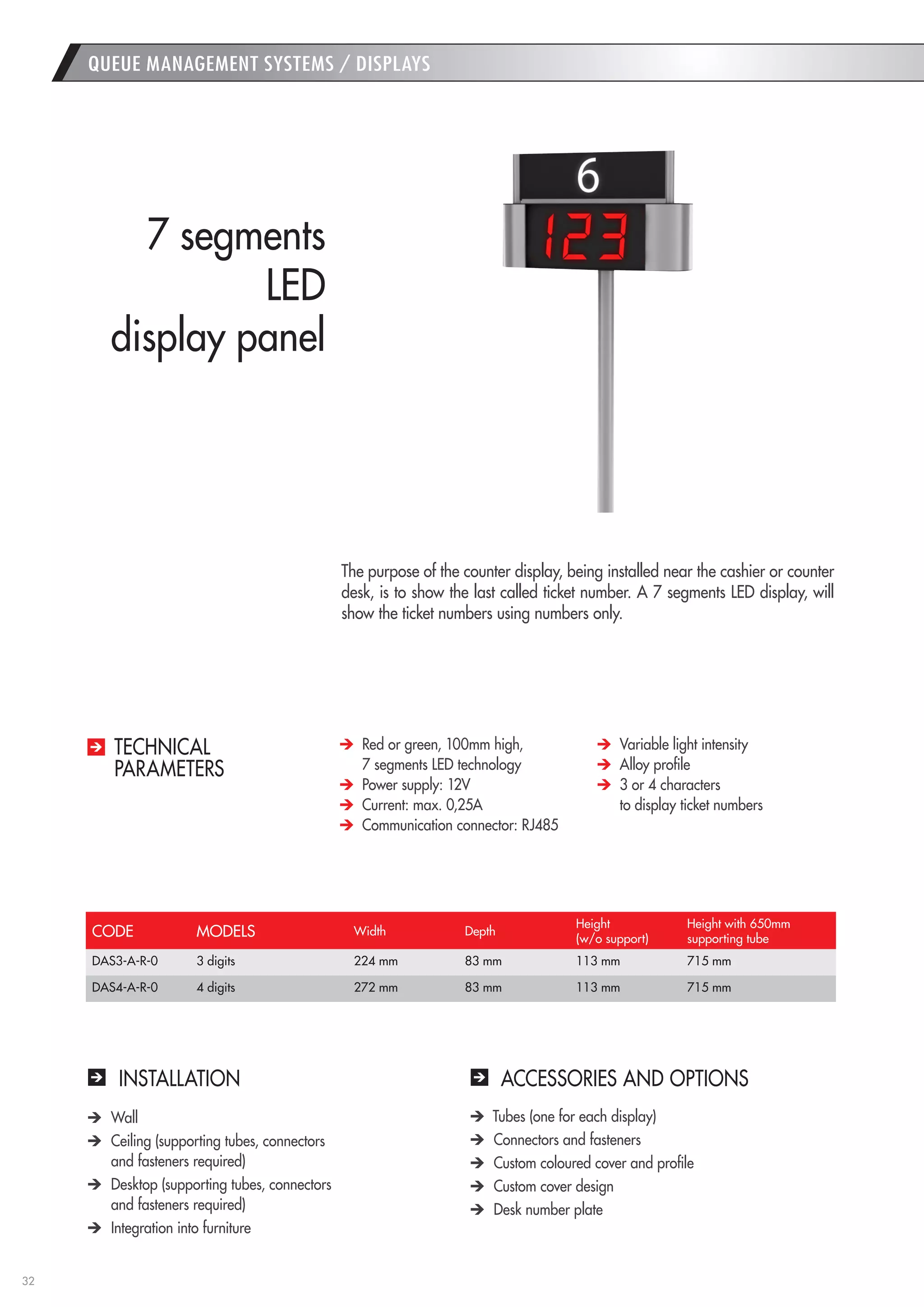 32 
QUEUE MANAGEMENT SYSTEMS / DISPLAYS 
INSTALLATION 
ACCESSORIES AND OPTIONS Wall Ceiling (supporting tubes, connectors 
and fasteners required) Desktop (supporting tubes, connectors 
and fasteners required) Integration into furniture Tubes (one for each display) Connectors and fasteners Custom coloured cover and profile Custom cover design Desk number plate 
The purpose of the counter display, being installed near the cashier or counter desk, is to show the last called ticket number. A 7 segments LED display, will show the ticket numbers using numbers only. 
7 segments 
LED 
display panel Red or green, 100mm high, 
7 segments LED technology Power supply: 12V Current: max. 0,25A Communication connector: RJ485 Variable light intensity Alloy profile 3 or 4 characters 
to display ticket numbers 
TECHNICAL 
PARAMETERS 
CODE 
MODELS 
Width 
Depth 
Height 
(w/o support) 
Height with 650mm 
supporting tube 
DAS3-A-R-0 
3 digits 
224 mm 
83 mm 
113 mm 
715 mm 
DAS4-A-R-0 
4 digits 
272 mm 
83 mm 
113 mm 
715 mm  