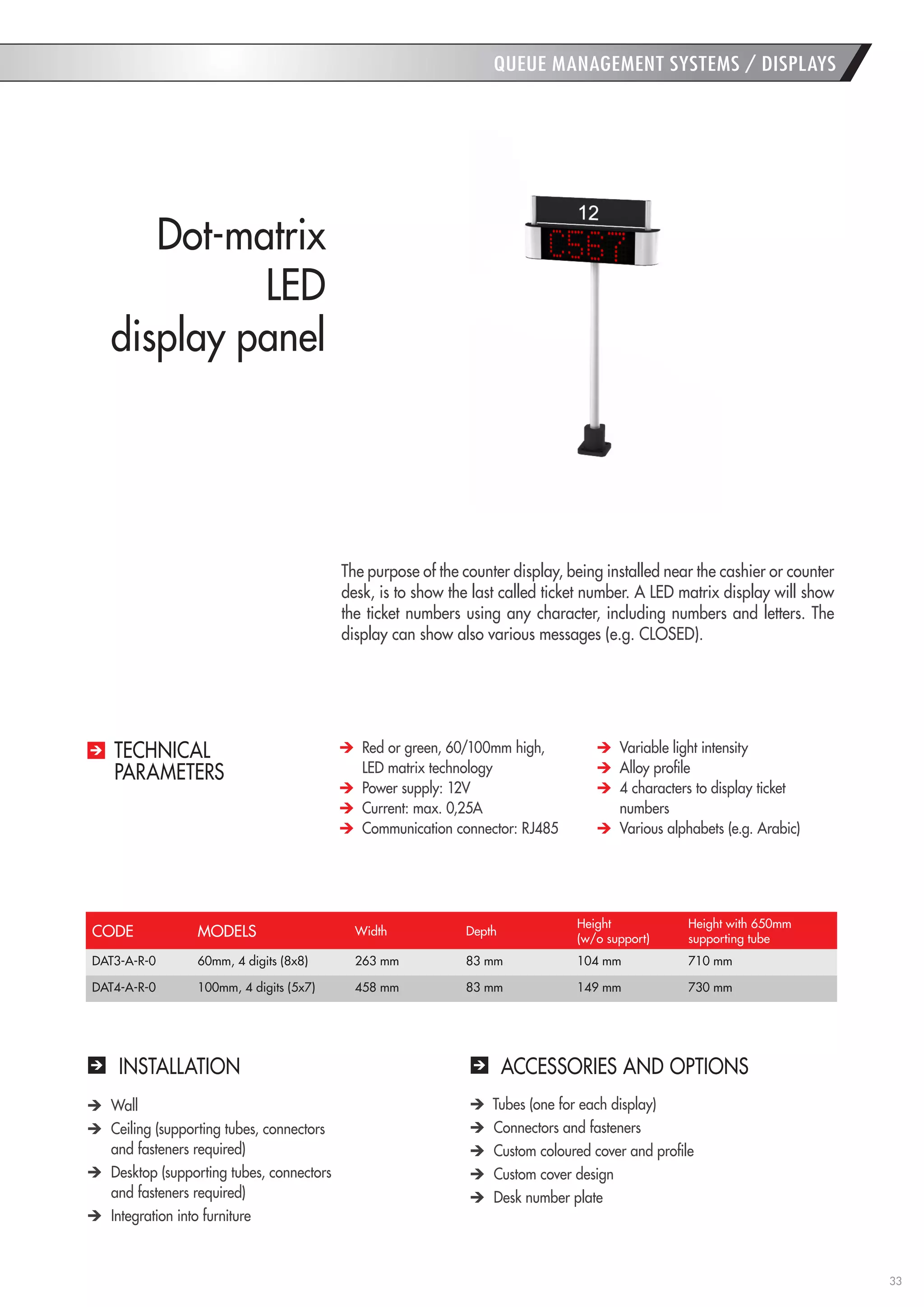 33 
QUEUE MANAGEMENT SYSTEMS / DISPLAYS 
Dot-matrix 
LED 
display panel 
INSTALLATION 
ACCESSORIES AND OPTIONS Wall Ceiling (supporting tubes, connectors 
and fasteners required) Desktop (supporting tubes, connectors 
and fasteners required) Integration into furniture Tubes (one for each display) Connectors and fasteners Custom coloured cover and profile Custom cover design Desk number plate 
The purpose of the counter display, being installed near the cashier or counter desk, is to show the last called ticket number. A LED matrix display will show the ticket numbers using any character, including numbers and letters. The display can show also various messages (e.g. CLOSED). Red or green, 60/100mm high, 
LED matrix technology Power supply: 12V Current: max. 0,25A Communication connector: RJ485 Variable light intensity Alloy profile 4 characters to display ticket numbers Various alphabets (e.g. Arabic) 
TECHNICAL 
PARAMETERS 
CODE 
MODELS 
Width 
Depth 
Height 
(w/o support) 
Height with 650mm 
supporting tube 
DAT3-A-R-0 
60mm, 4 digits (8x8) 
263 mm 
83 mm 
104 mm 
710 mm 
DAT4-A-R-0 
100mm, 4 digits (5x7) 
458 mm 
83 mm 
149 mm 
730 mm  