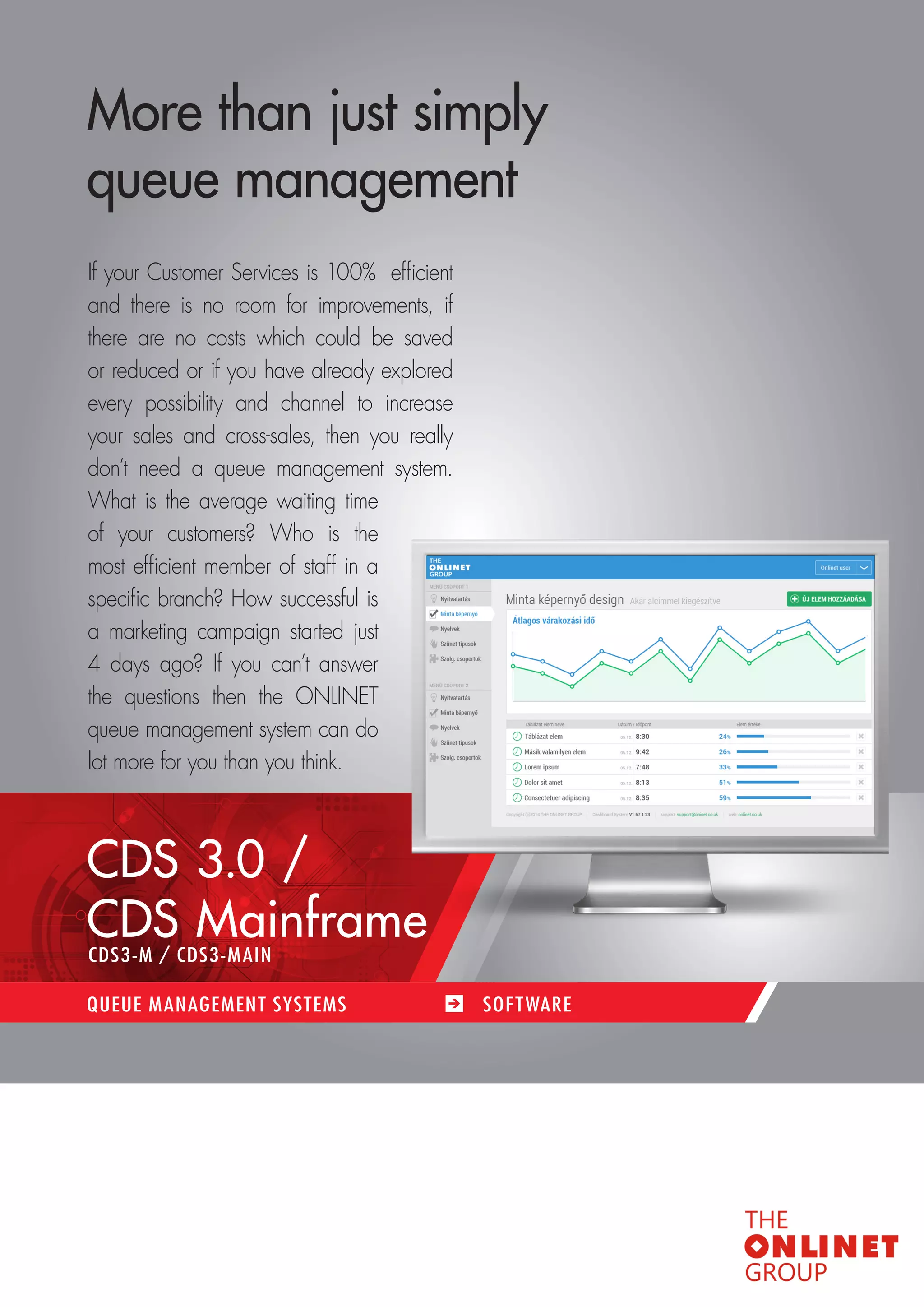 35 
More than just simply 
queue management 
If your Customer Services is 100% efficient 
and there is no room for improvements, if 
there are no costs which could be saved 
or reduced or if you have already explored 
every possibility and channel to increase 
your sales and cross-sales, then you really 
don’t need a queue management system. 
What is the average waiting time 
of your customers? Who is the 
most efficient member of staff in a 
specific branch? How successful is 
a marketing campaign started just 
4 days ago? If you can’t answer 
the questions then the ONLINET 
queue management system can do 
lot more for you than you think. 
CDS 3.0 / 
CDS Mainframe 
QUEUE MANAGEMENT SYSTEMS SOF TWARE 
CDS3-M / CDS3-MAIN 
 