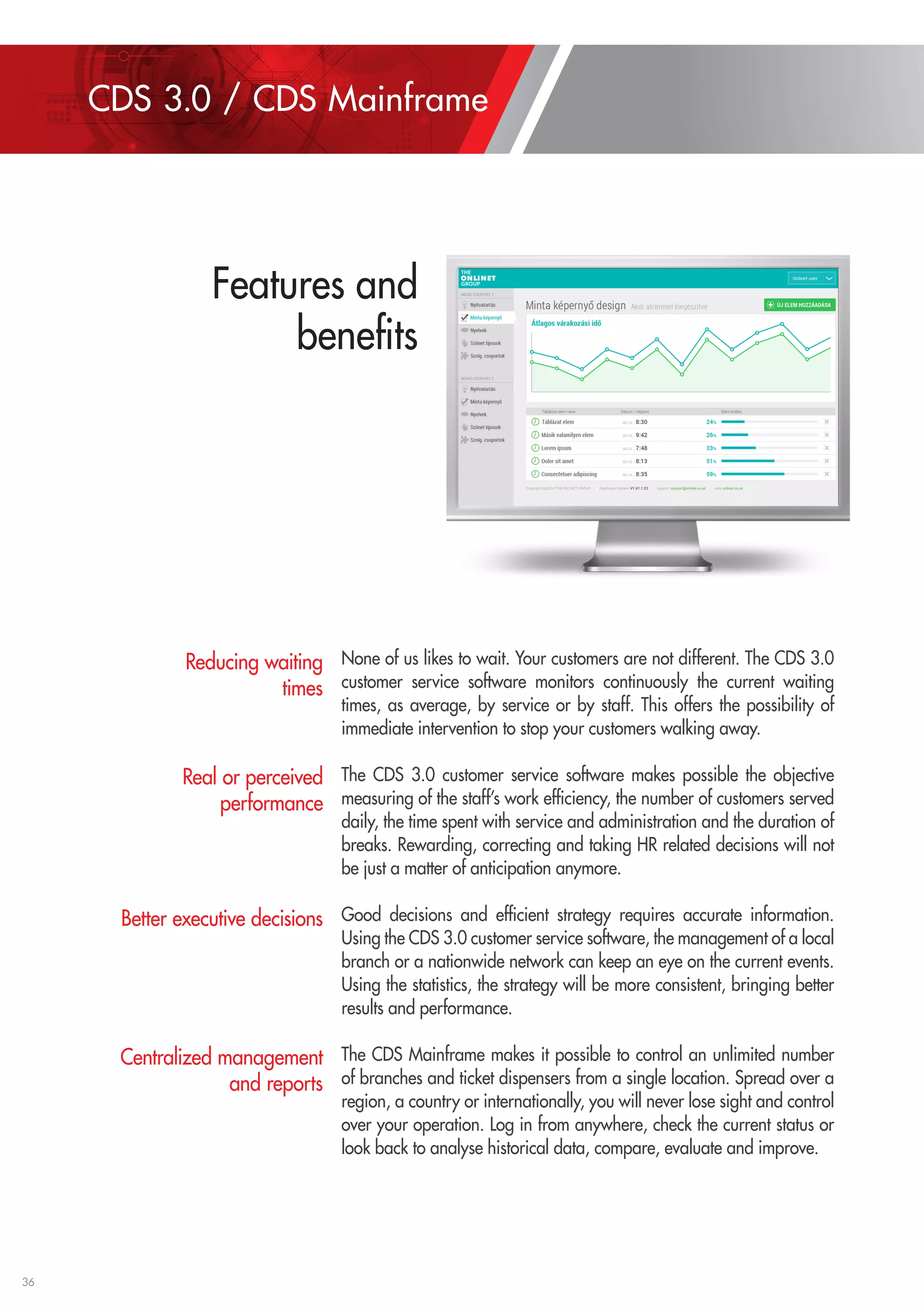 36 
None of us likes to wait. Your customers are not different. The CDS 3.0 
customer service software monitors continuously the current waiting 
times, as average, by service or by staff. This offers the possibility of 
immediate intervention to stop your customers walking away. 
The CDS 3.0 customer service software makes possible the objective 
measuring of the staff’s work efficiency, the number of customers served 
daily, the time spent with service and administration and the duration of 
breaks. Rewarding, correcting and taking HR related decisions will not 
be just a matter of anticipation anymore. 
Good decisions and efficient strategy requires accurate information. 
Using the CDS 3.0 customer service software, the management of a local 
branch or a nationwide network can keep an eye on the current events. 
Using the statistics, the strategy will be more consistent, bringing better 
results and performance. 
The CDS Mainframe makes it possible to control an unlimited number 
of branches and ticket dispensers from a single location. Spread over a 
region, a country or internationally, you will never lose sight and control 
over your operation. Log in from anywhere, check the current status or 
look back to analyse historical data, compare, evaluate and improve. 
Reducing waiting 
times 
Real or perceived 
performance 
Better executive decisions 
Centralized management 
and reports 
CDS 3.0 / CDS Mainframe 
Features and 
benefits 
 