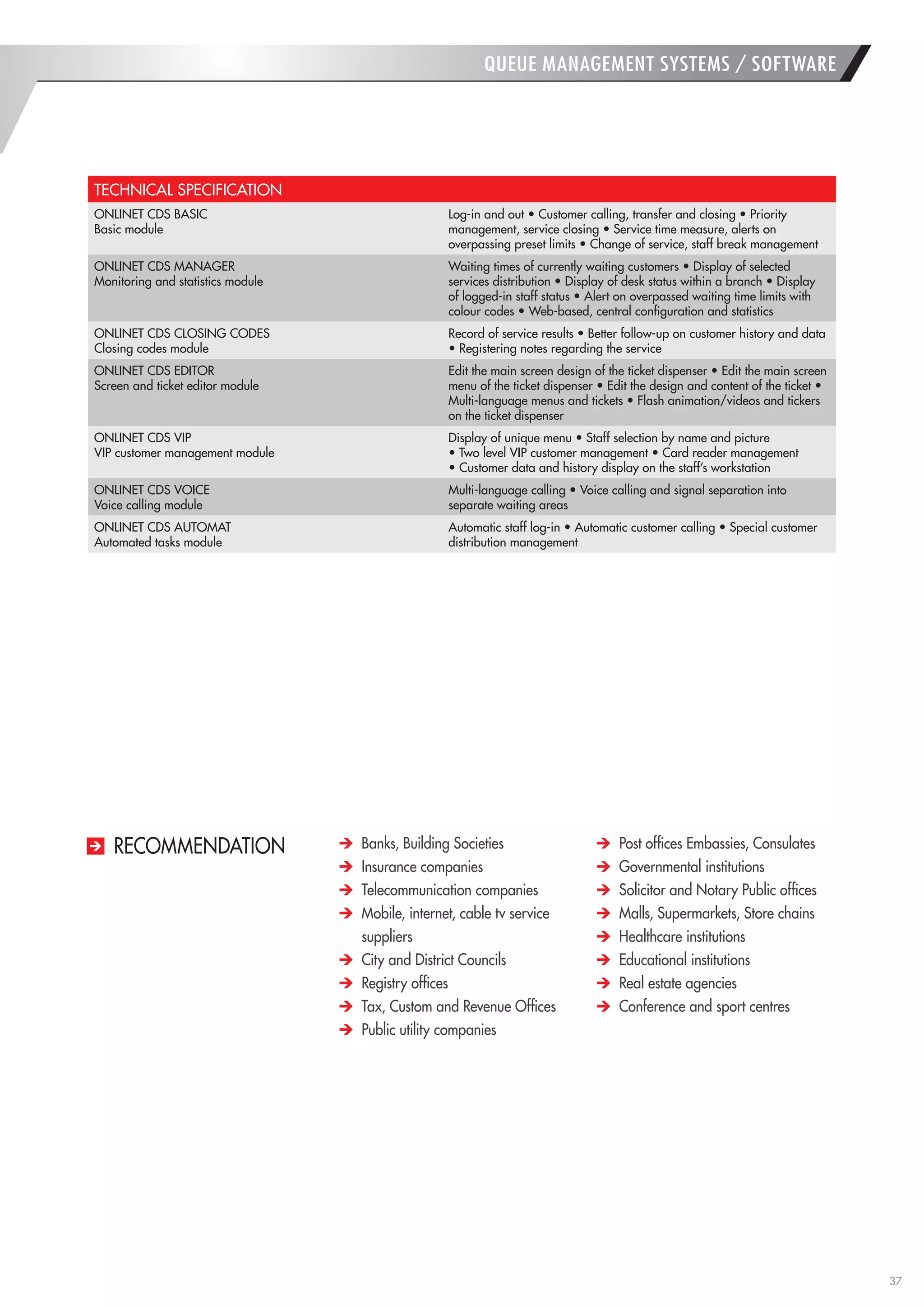 37 
Banks, Building Societies Insurance companies Telecommunication companies Mobile, internet, cable tv service suppliers City and District Councils Registry offices Tax, Custom and Revenue Offices Public utility companies Post offices Embassies, Consulates Governmental institutions Solicitor and Notary Public offices Malls, Supermarkets, Store chains Healthcare institutions Educational institutions Real estate agencies Conference and sport centres 
RECOMMENDATION 
TECHNICAL SPECIFICATION 
ONLINET CDS BASIC 
Basic module 
Log-in and out • Customer calling, transfer and closing • Priority management, service closing • Service time measure, alerts on overpassing preset limits • Change of service, staff break management 
ONLINET CDS MANAGER 
Monitoring and statistics module 
Waiting times of currently waiting customers • Display of selected services distribution • Display of desk status within a branch • Display of logged-in staff status • Alert on overpassed waiting time limits with colour codes • Web-based, central configuration and statistics 
ONLINET CDS CLOSING CODES 
Closing codes module 
Record of service results • Better follow-up on customer history and data • Registering notes regarding the service 
ONLINET CDS EDITOR 
Screen and ticket editor module 
Edit the main screen design of the ticket dispenser • Edit the main screen menu of the ticket dispenser • Edit the design and content of the ticket • Multi-language menus and tickets • Flash animation/videos and tickers on the ticket dispenser 
ONLINET CDS VIP 
VIP customer management module 
Display of unique menu • Staff selection by name and picture 
• Two level VIP customer management • Card reader management 
• Customer data and history display on the staff’s workstation 
ONLINET CDS VOICE 
Voice calling module 
Multi-language calling • Voice calling and signal separation into separate waiting areas 
ONLINET CDS AUTOMAT 
Automated tasks module 
Automatic staff log-in • Automatic customer calling • Special customer distribution management 
QUEUE MANAGEMENT SYSTEMS / SOFTWARE  